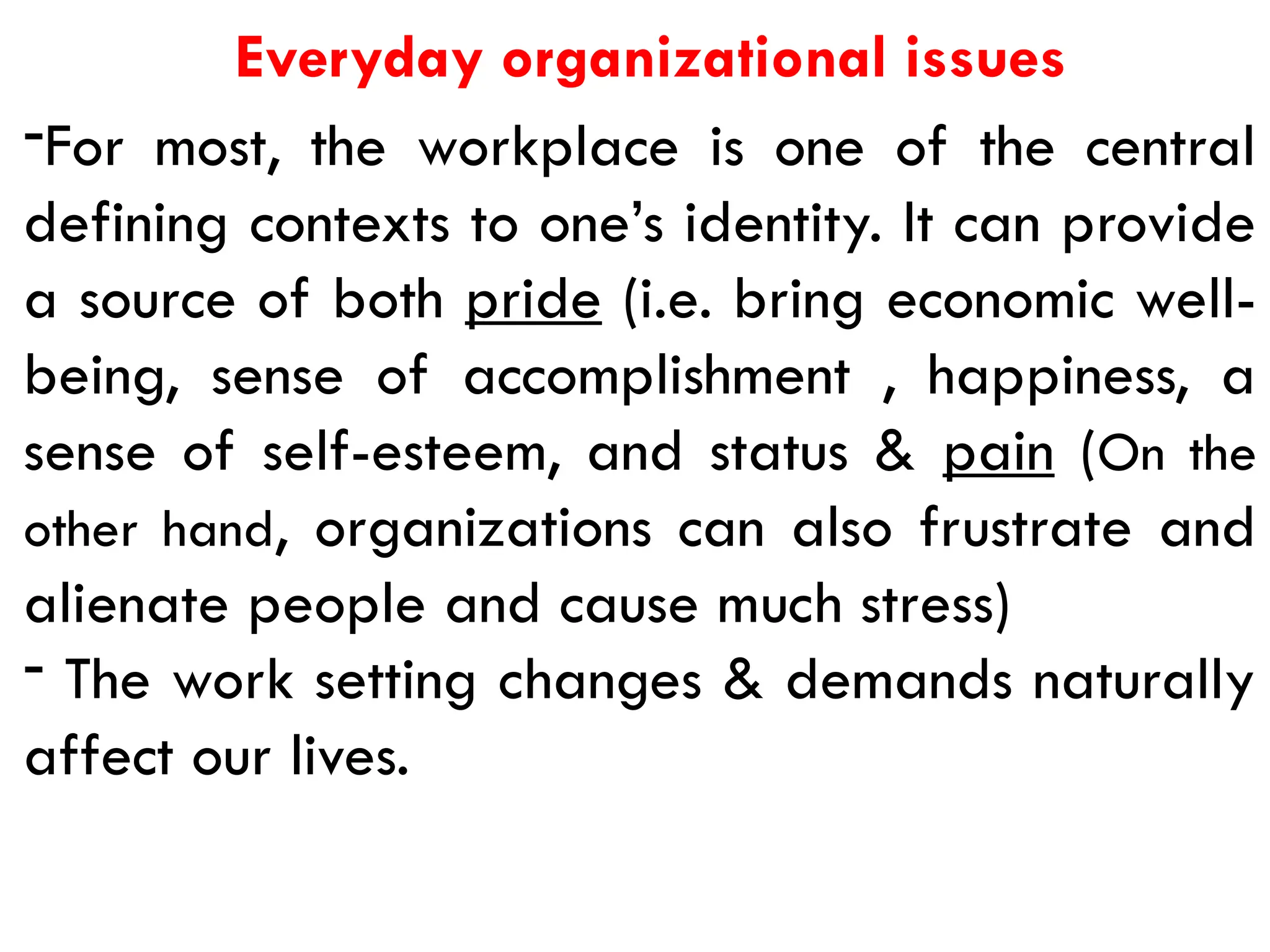 Everyday organizational issues
-For most, the workplace is one of the central
defining contexts to one’s identity. It can provide
a source of both pride (i.e. bring economic well-
being, sense of accomplishment , happiness, a
sense of self-esteem, and status & pain (On the
other hand, organizations can also frustrate and
alienate people and cause much stress)
- The work setting changes & demands naturally
affect our lives.
 