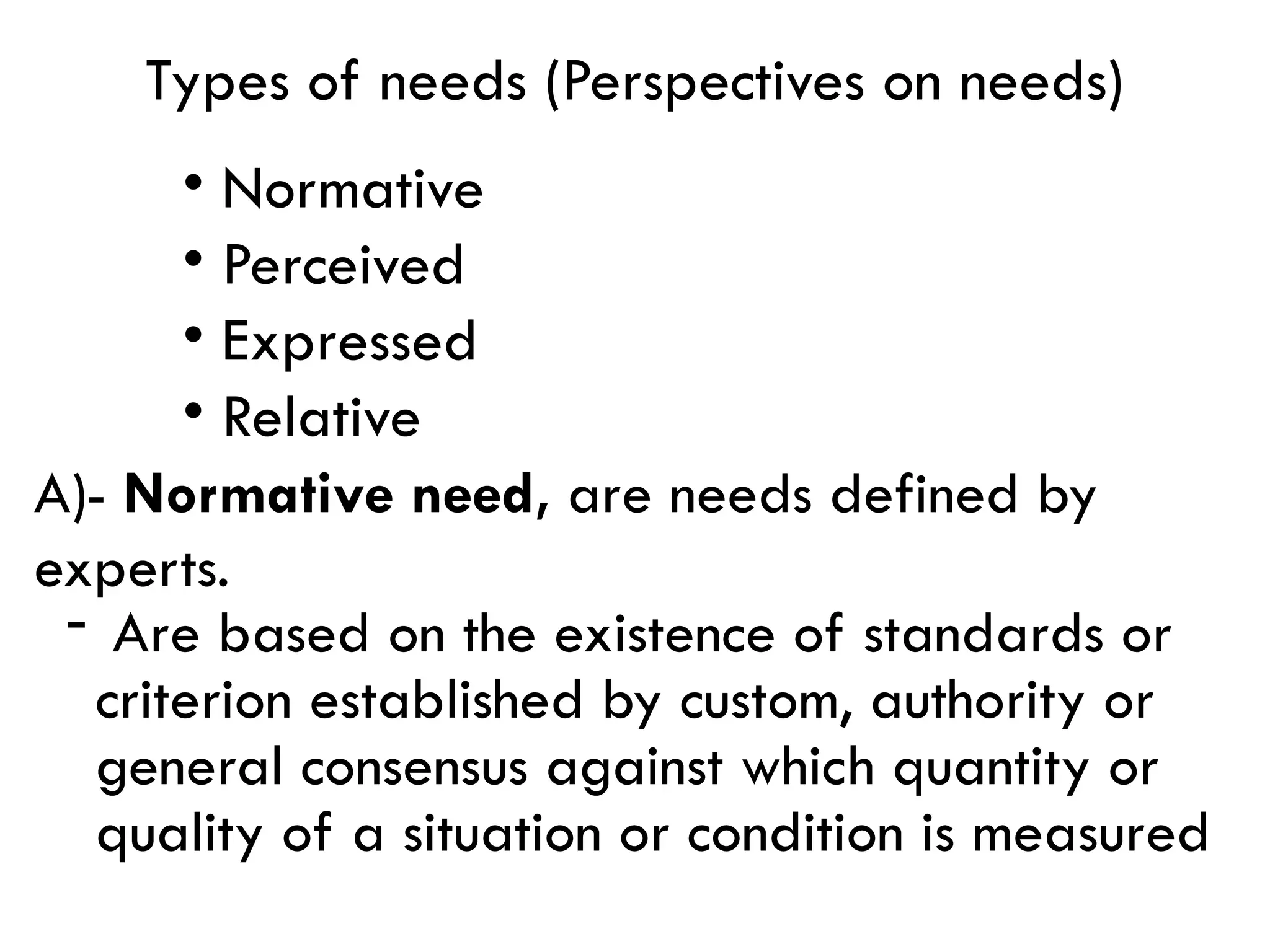 Types of needs (Perspectives on needs)
• Normative
• Perceived
• Expressed
• Relative
A)- Normative need, are needs defined by
experts.
- Are based on the existence of standards or
criterion established by custom, authority or
general consensus against which quantity or
quality of a situation or condition is measured
 