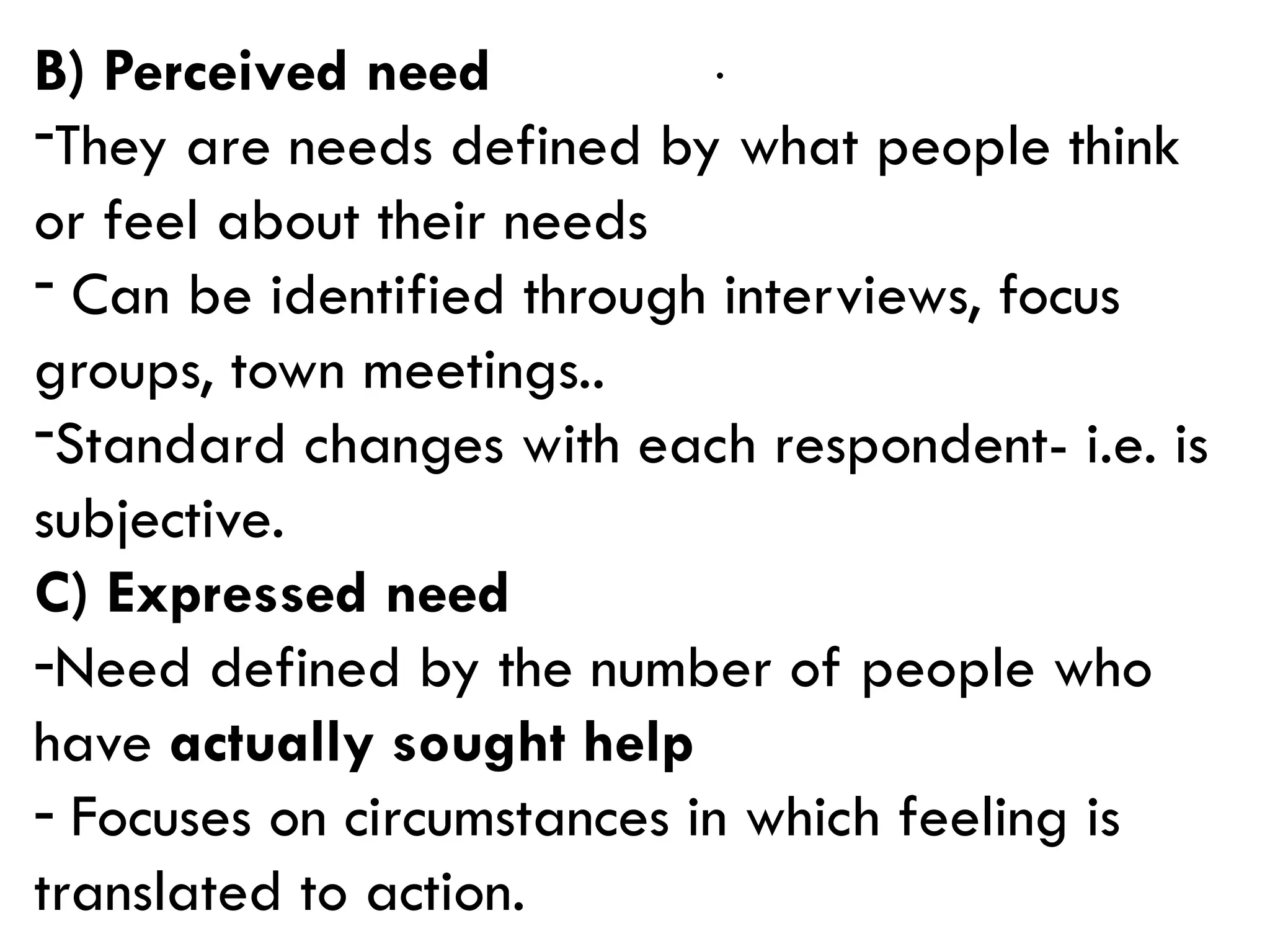 .
B) Perceived need
-They are needs defined by what people think
or feel about their needs
- Can be identified through interviews, focus
groups, town meetings..
-Standard changes with each respondent- i.e. is
subjective.
C) Expressed need
-Need defined by the number of people who
have actually sought help
- Focuses on circumstances in which feeling is
translated to action.
 