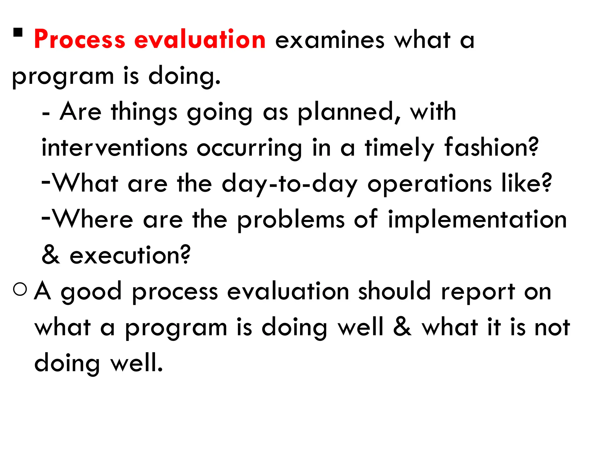  Process evaluation examines what a
program is doing.
- Are things going as planned, with
interventions occurring in a timely fashion?
-What are the day-to-day operations like?
-Where are the problems of implementation
& execution?
oA good process evaluation should report on
what a program is doing well & what it is not
doing well.
 