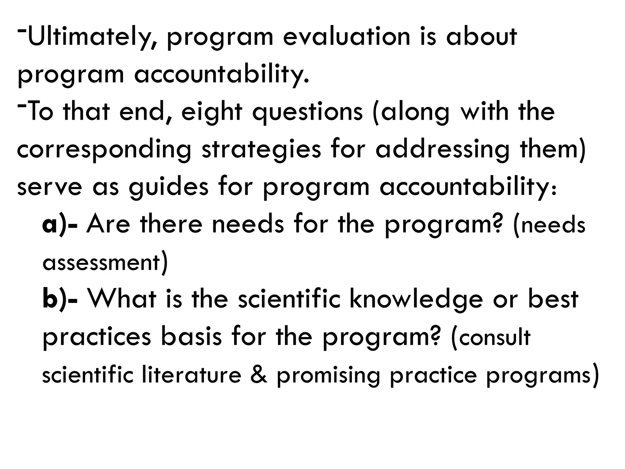 -Ultimately, program evaluation is about
program accountability.
-To that end, eight questions (along with the
corresponding strategies for addressing them)
serve as guides for program accountability:
a)- Are there needs for the program? (needs
assessment)
b)- What is the scientific knowledge or best
practices basis for the program? (consult
scientific literature & promising practice programs)
 