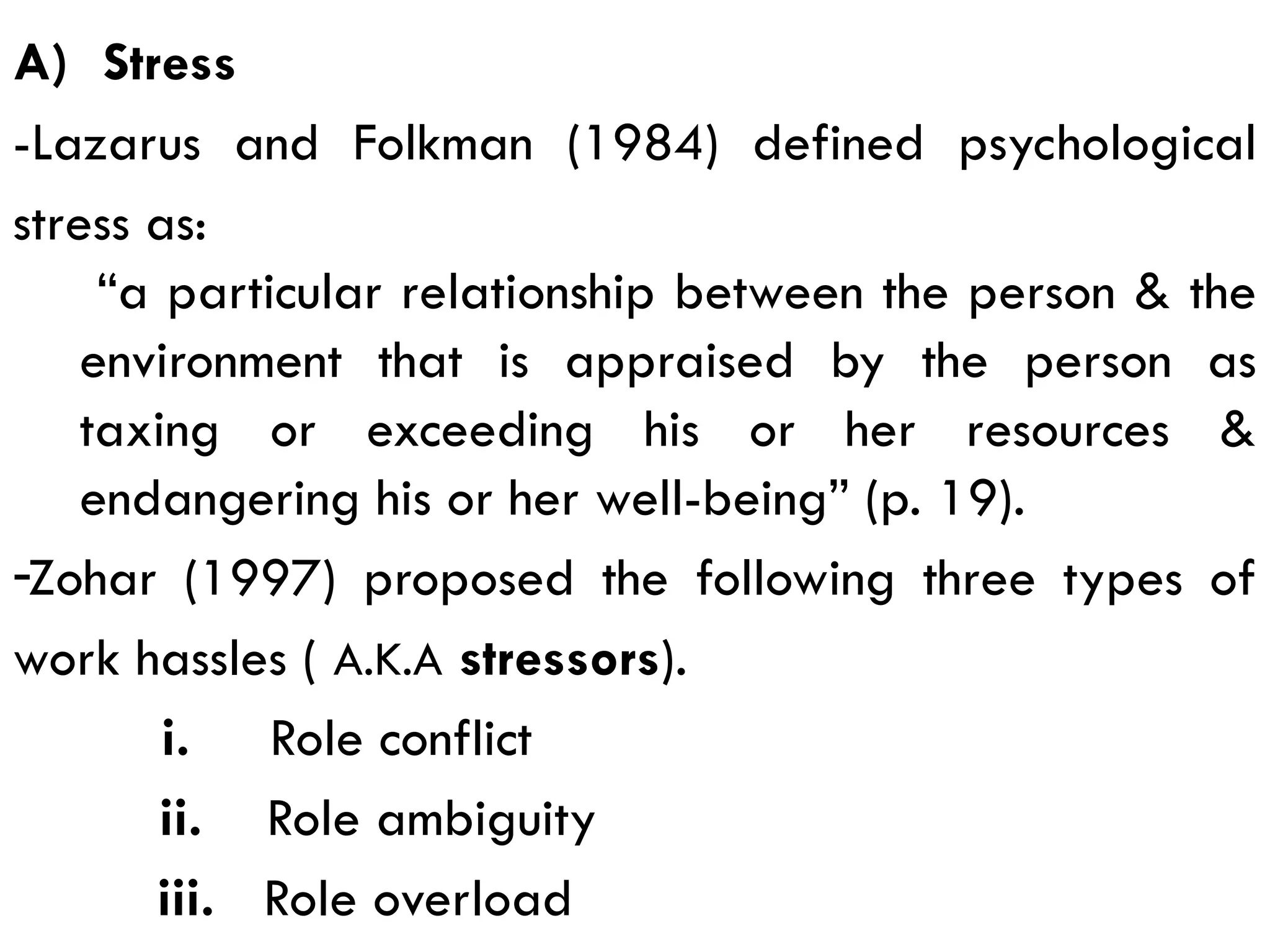A) Stress
-Lazarus and Folkman (1984) defined psychological
stress as:
“a particular relationship between the person & the
environment that is appraised by the person as
taxing or exceeding his or her resources &
endangering his or her well-being” (p. 19).
-Zohar (1997) proposed the following three types of
work hassles ( A.K.A stressors).
i. Role conflict
ii. Role ambiguity
iii. Role overload
 