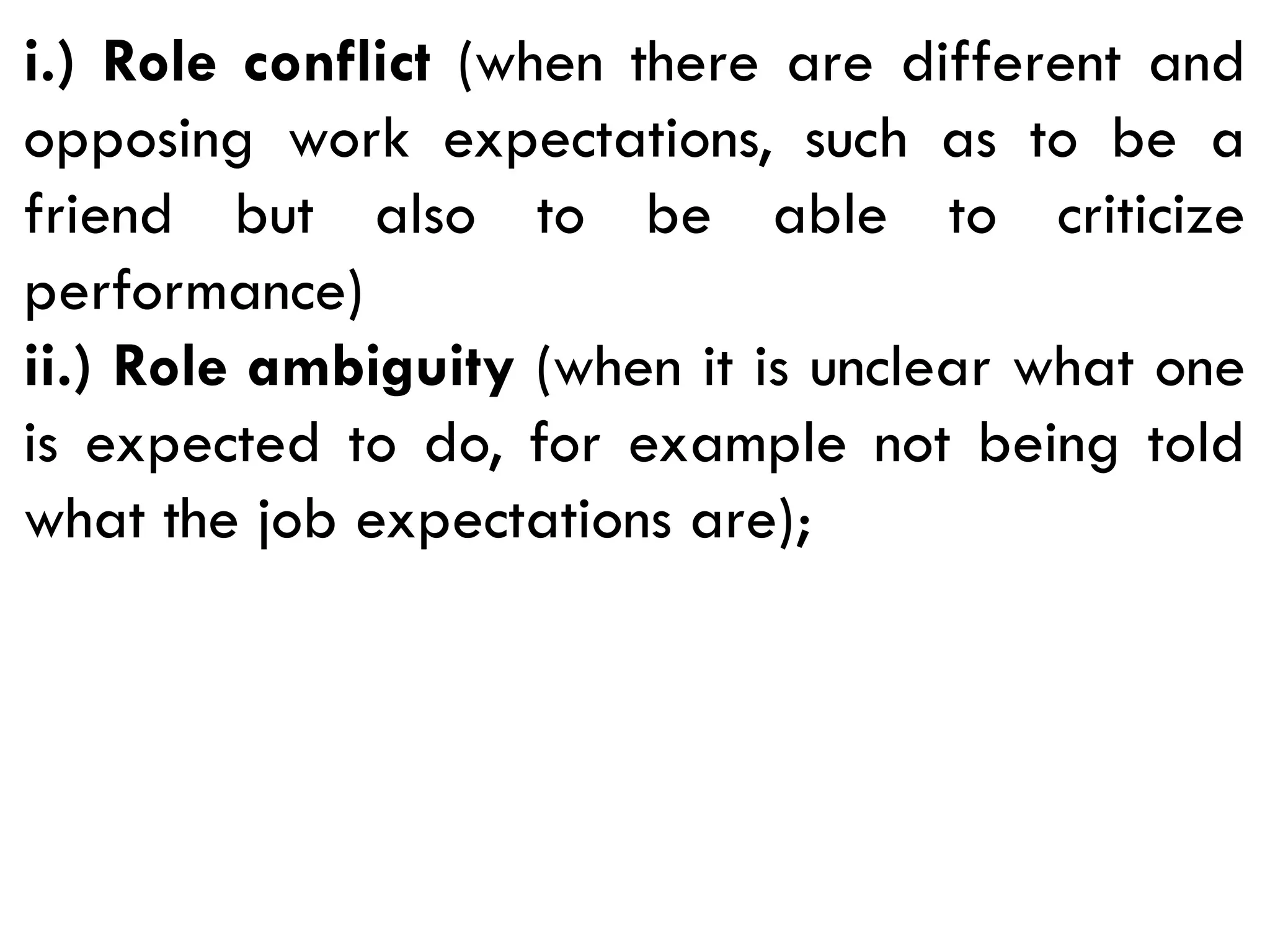 i.) Role conflict (when there are different and
opposing work expectations, such as to be a
friend but also to be able to criticize
performance)
ii.) Role ambiguity (when it is unclear what one
is expected to do, for example not being told
what the job expectations are);
 