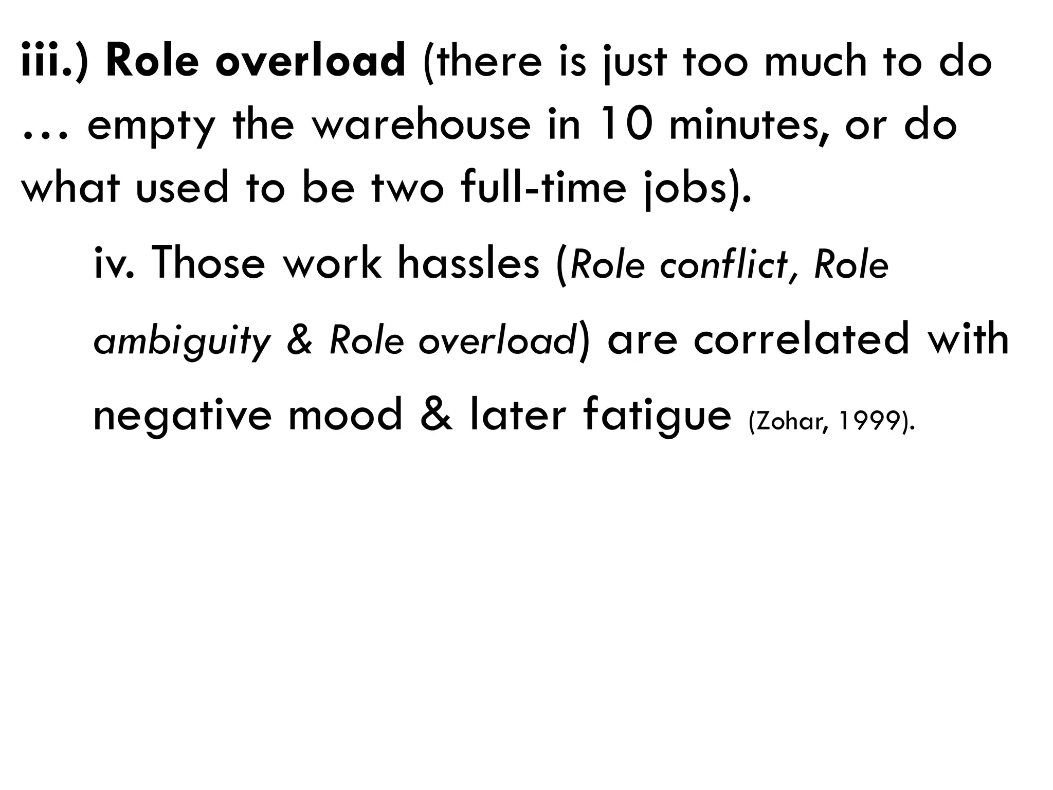 iii.) Role overload (there is just too much to do
… empty the warehouse in 10 minutes, or do
what used to be two full-time jobs).
iv. Those work hassles (Role conflict, Role
ambiguity & Role overload) are correlated with
negative mood & later fatigue (Zohar, 1999).
 