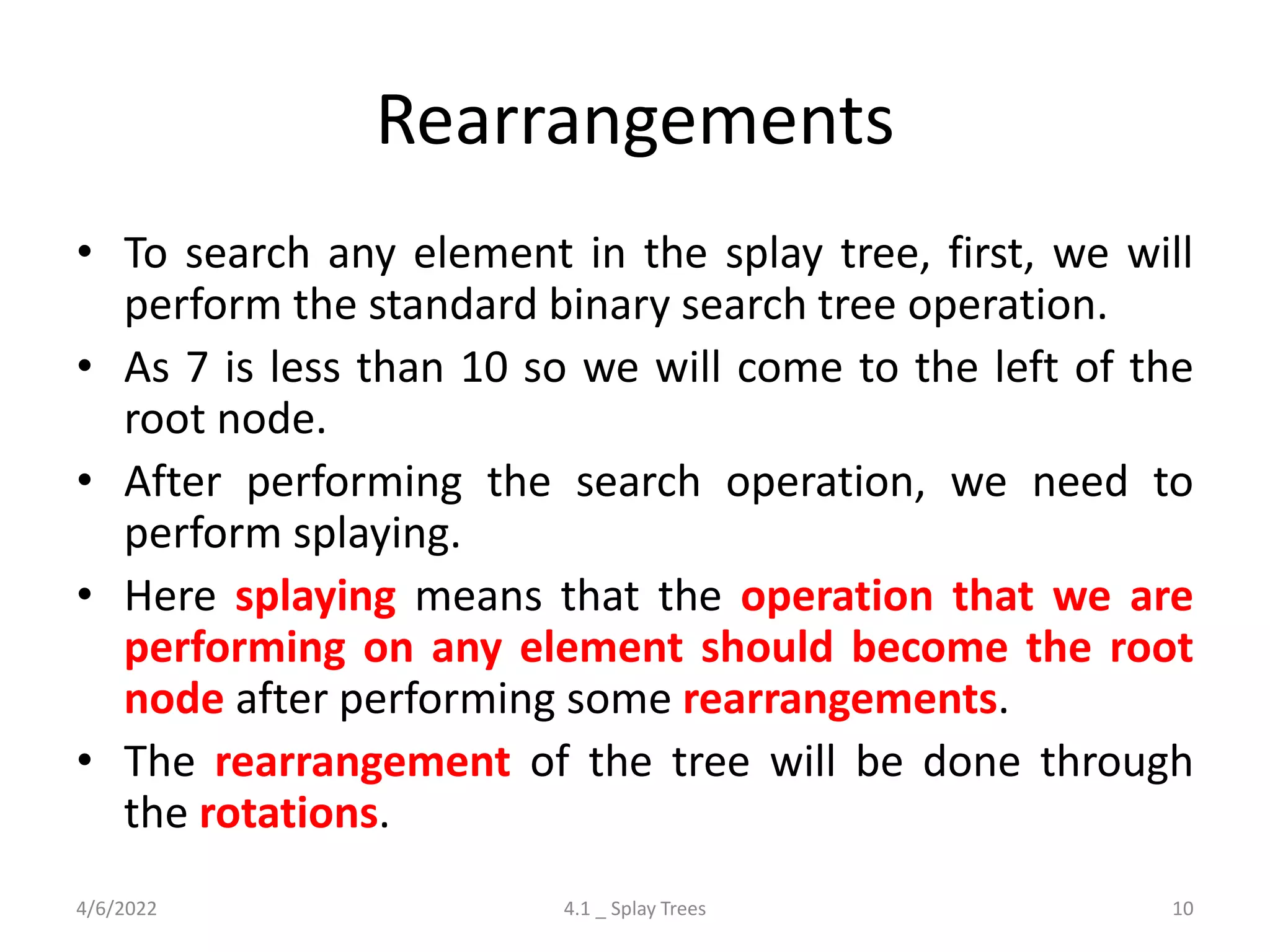 Rearrangements
• To search any element in the splay tree, first, we will
perform the standard binary search tree operation.
• As 7 is less than 10 so we will come to the left of the
root node.
• After performing the search operation, we need to
perform splaying.
• Here splaying means that the operation that we are
performing on any element should become the root
node after performing some rearrangements.
• The rearrangement of the tree will be done through
the rotations.
4/6/2022 4.1 _ Splay Trees 10
 