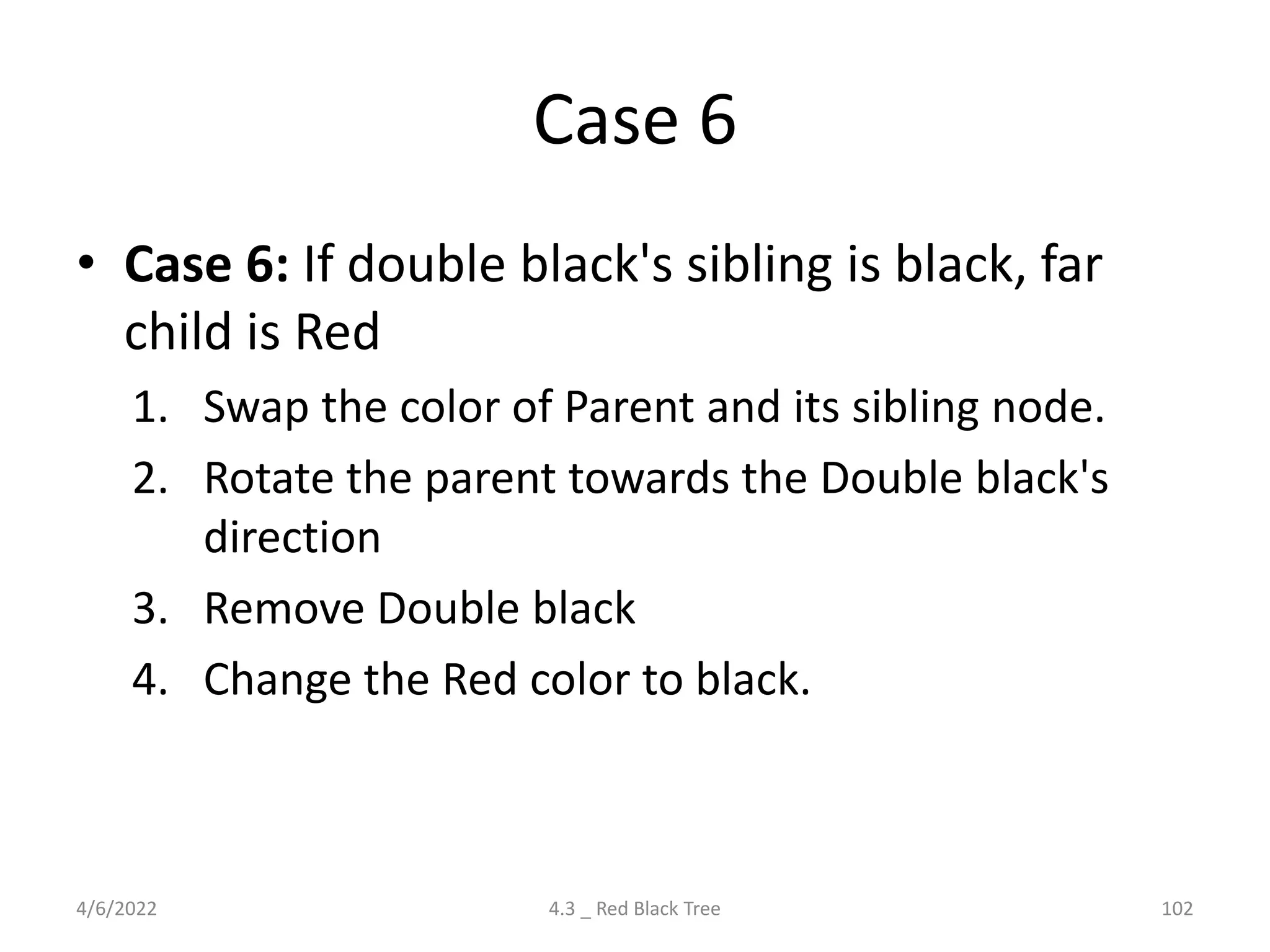Case 6
• Case 6: If double black's sibling is black, far
child is Red
1. Swap the color of Parent and its sibling node.
2. Rotate the parent towards the Double black's
direction
3. Remove Double black
4. Change the Red color to black.
4/6/2022 4.3 _ Red Black Tree 102
 