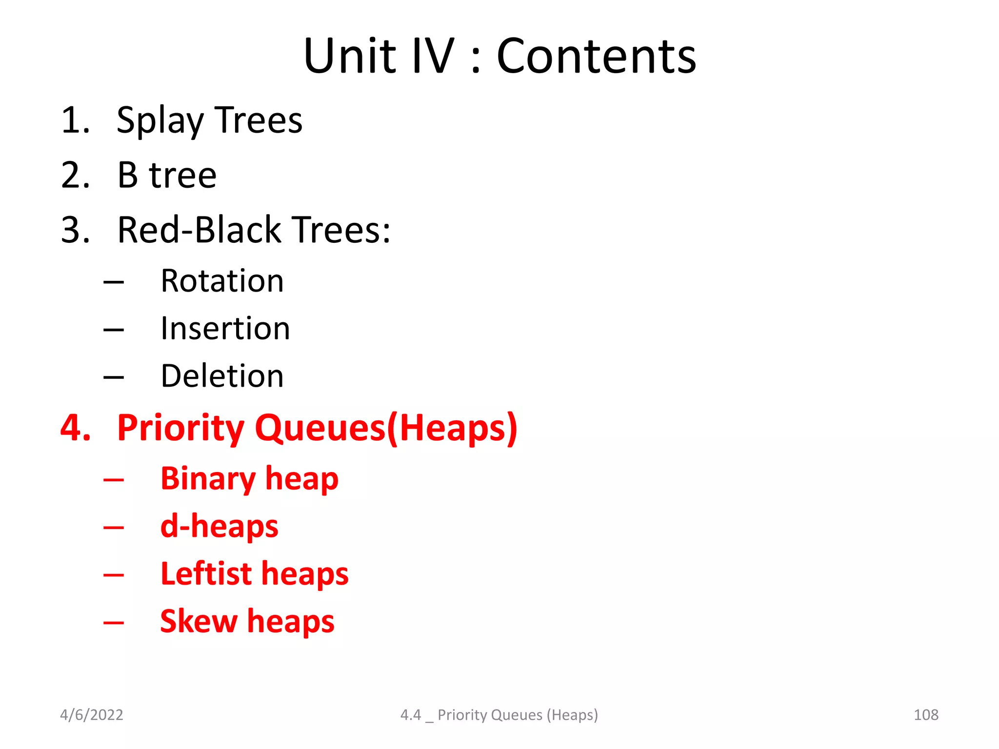 Unit IV : Contents
1. Splay Trees
2. B tree
3. Red-Black Trees:
– Rotation
– Insertion
– Deletion
4. Priority Queues(Heaps)
– Binary heap
– d-heaps
– Leftist heaps
– Skew heaps
4/6/2022 108
4.4 _ Priority Queues (Heaps)
 
