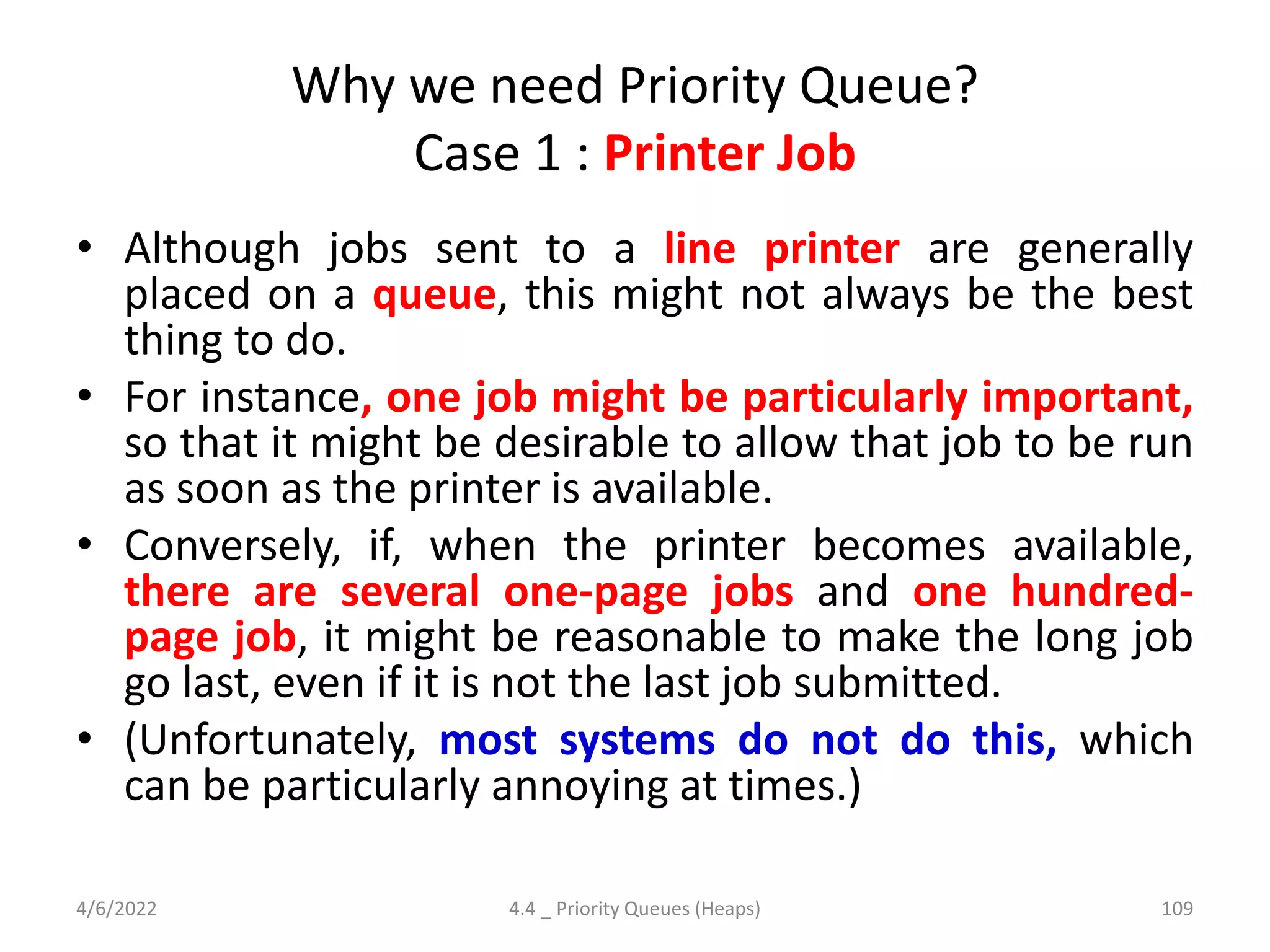 Why we need Priority Queue?
Case 1 : Printer Job
• Although jobs sent to a line printer are generally
placed on a queue, this might not always be the best
thing to do.
• For instance, one job might be particularly important,
so that it might be desirable to allow that job to be run
as soon as the printer is available.
• Conversely, if, when the printer becomes available,
there are several one-page jobs and one hundred-
page job, it might be reasonable to make the long job
go last, even if it is not the last job submitted.
• (Unfortunately, most systems do not do this, which
can be particularly annoying at times.)
4/6/2022 4.4 _ Priority Queues (Heaps) 109
 