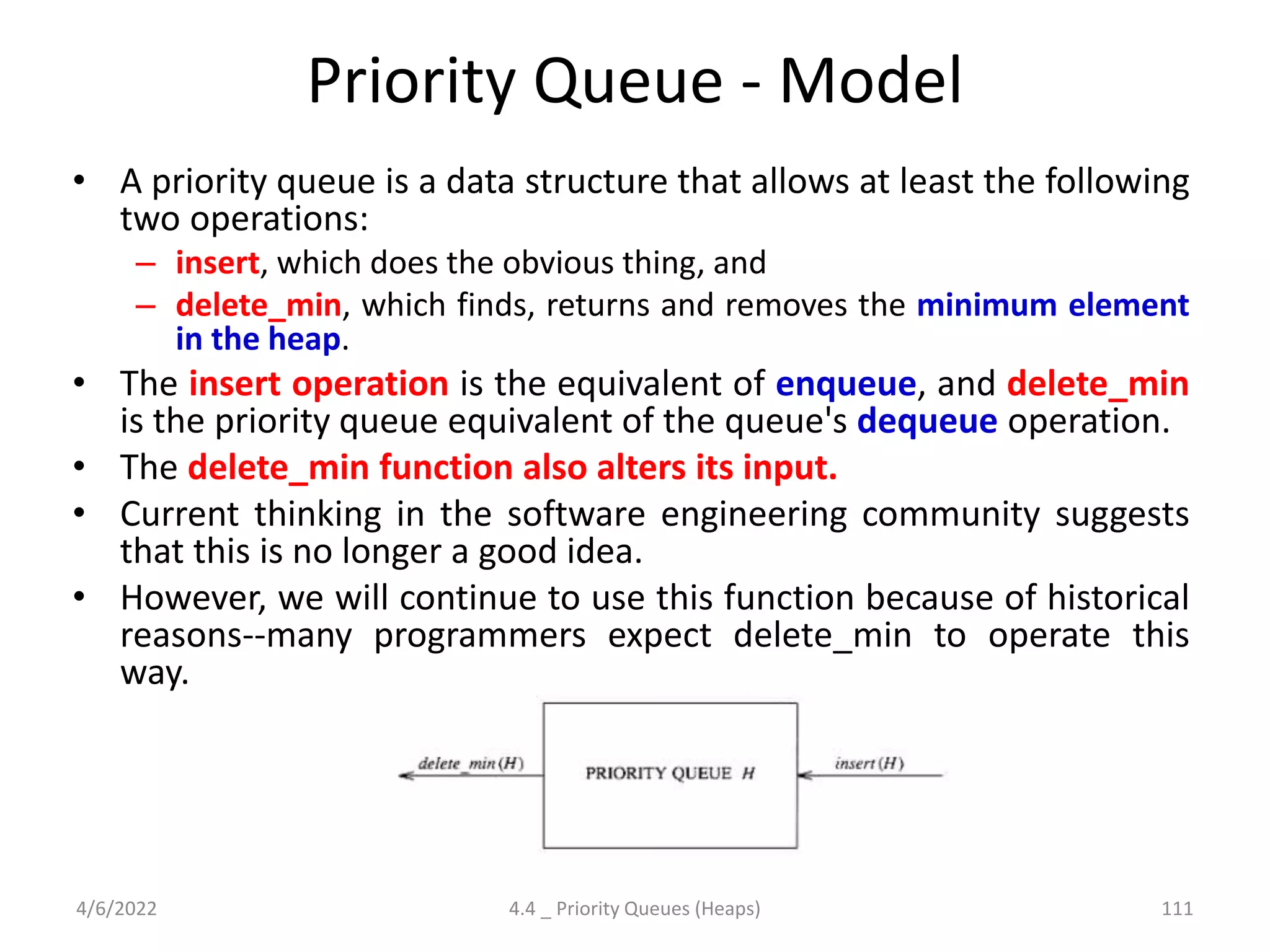 Priority Queue - Model
• A priority queue is a data structure that allows at least the following
two operations:
– insert, which does the obvious thing, and
– delete_min, which finds, returns and removes the minimum element
in the heap.
• The insert operation is the equivalent of enqueue, and delete_min
is the priority queue equivalent of the queue's dequeue operation.
• The delete_min function also alters its input.
• Current thinking in the software engineering community suggests
that this is no longer a good idea.
• However, we will continue to use this function because of historical
reasons--many programmers expect delete_min to operate this
way.
4/6/2022 4.4 _ Priority Queues (Heaps) 111
 