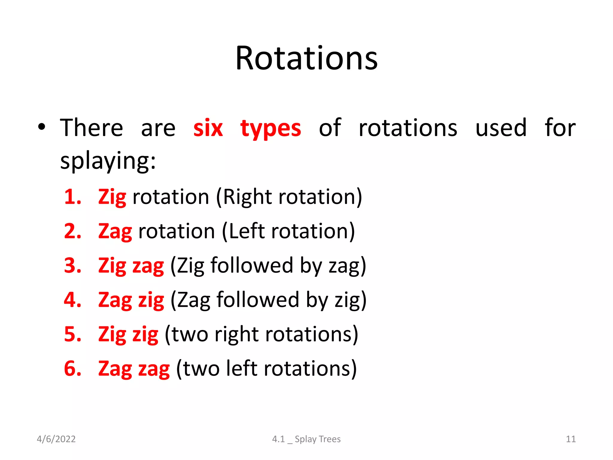 Rotations
• There are six types of rotations used for
splaying:
1. Zig rotation (Right rotation)
2. Zag rotation (Left rotation)
3. Zig zag (Zig followed by zag)
4. Zag zig (Zag followed by zig)
5. Zig zig (two right rotations)
6. Zag zag (two left rotations)
4/6/2022 4.1 _ Splay Trees 11
 