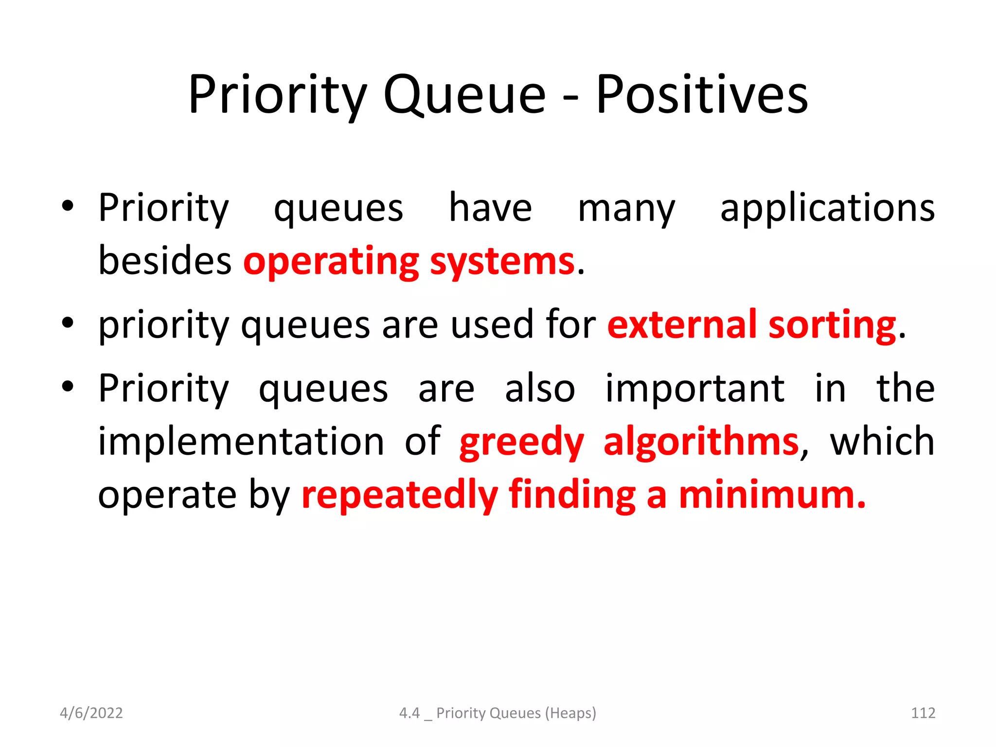 Priority Queue - Positives
• Priority queues have many applications
besides operating systems.
• priority queues are used for external sorting.
• Priority queues are also important in the
implementation of greedy algorithms, which
operate by repeatedly finding a minimum.
4/6/2022 4.4 _ Priority Queues (Heaps) 112
 