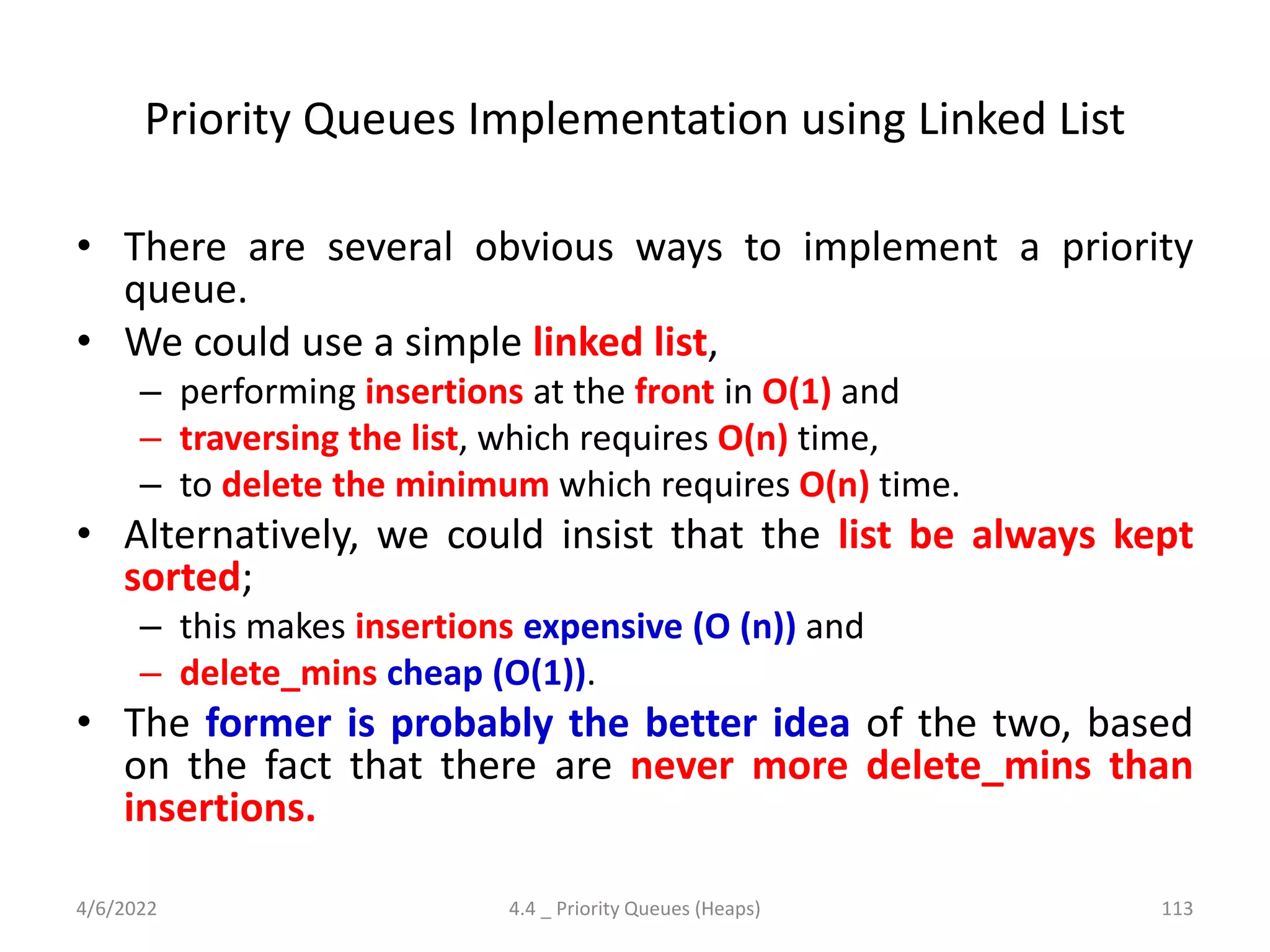 Priority Queues Implementation using Linked List
• There are several obvious ways to implement a priority
queue.
• We could use a simple linked list,
– performing insertions at the front in O(1) and
– traversing the list, which requires O(n) time,
– to delete the minimum which requires O(n) time.
• Alternatively, we could insist that the list be always kept
sorted;
– this makes insertions expensive (O (n)) and
– delete_mins cheap (O(1)).
• The former is probably the better idea of the two, based
on the fact that there are never more delete_mins than
insertions.
4/6/2022 4.4 _ Priority Queues (Heaps) 113
 
