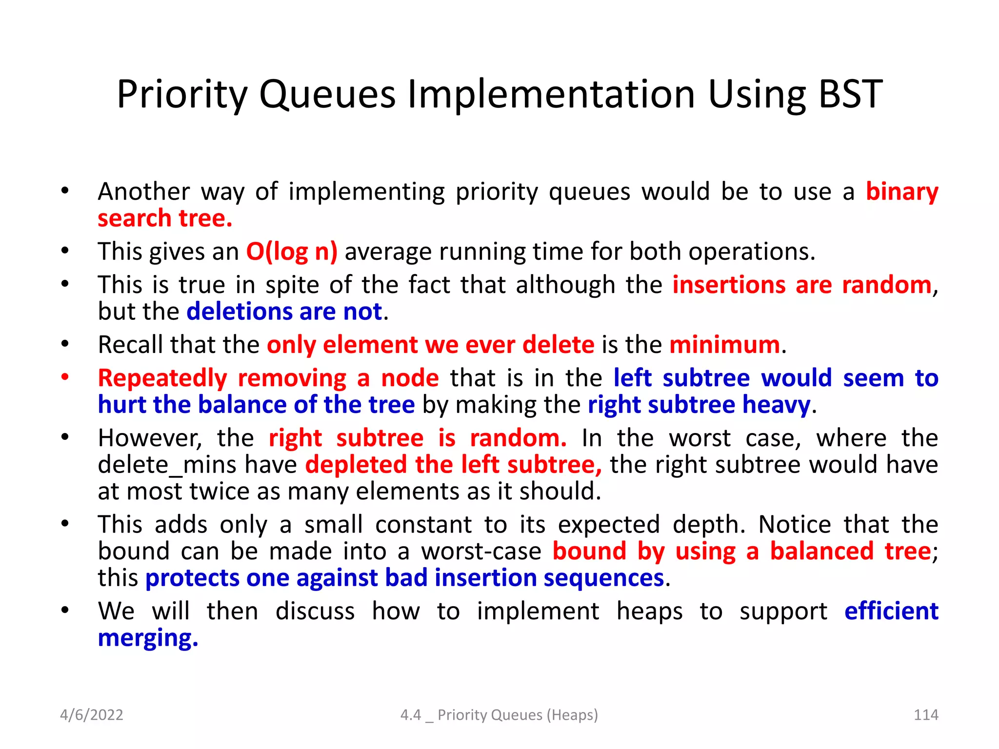 Priority Queues Implementation Using BST
• Another way of implementing priority queues would be to use a binary
search tree.
• This gives an O(log n) average running time for both operations.
• This is true in spite of the fact that although the insertions are random,
but the deletions are not.
• Recall that the only element we ever delete is the minimum.
• Repeatedly removing a node that is in the left subtree would seem to
hurt the balance of the tree by making the right subtree heavy.
• However, the right subtree is random. In the worst case, where the
delete_mins have depleted the left subtree, the right subtree would have
at most twice as many elements as it should.
• This adds only a small constant to its expected depth. Notice that the
bound can be made into a worst-case bound by using a balanced tree;
this protects one against bad insertion sequences.
• We will then discuss how to implement heaps to support efficient
merging.
4/6/2022 4.4 _ Priority Queues (Heaps) 114
 