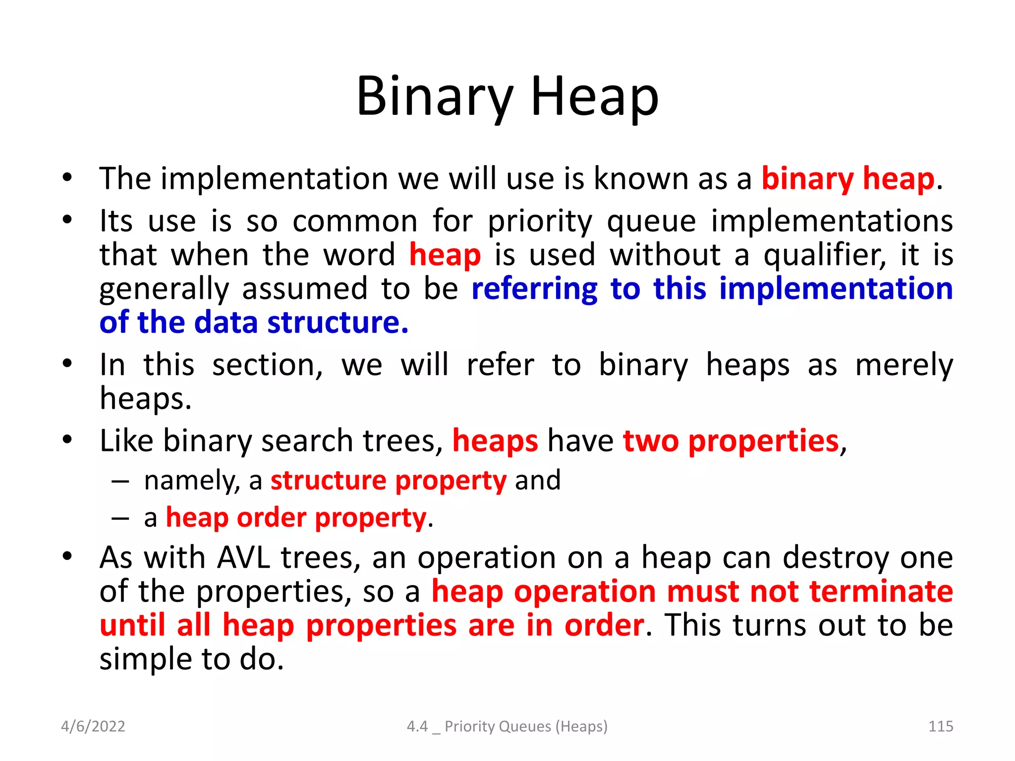 Binary Heap
• The implementation we will use is known as a binary heap.
• Its use is so common for priority queue implementations
that when the word heap is used without a qualifier, it is
generally assumed to be referring to this implementation
of the data structure.
• In this section, we will refer to binary heaps as merely
heaps.
• Like binary search trees, heaps have two properties,
– namely, a structure property and
– a heap order property.
• As with AVL trees, an operation on a heap can destroy one
of the properties, so a heap operation must not terminate
until all heap properties are in order. This turns out to be
simple to do.
4/6/2022 4.4 _ Priority Queues (Heaps) 115
 