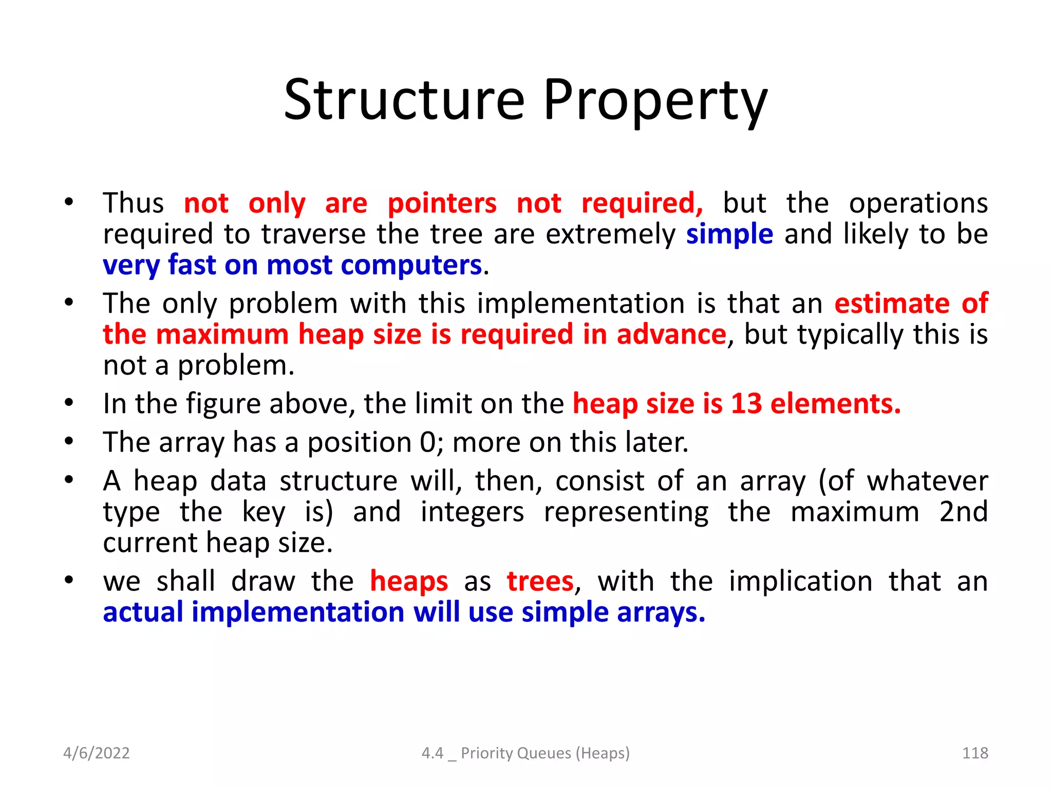 Structure Property
• Thus not only are pointers not required, but the operations
required to traverse the tree are extremely simple and likely to be
very fast on most computers.
• The only problem with this implementation is that an estimate of
the maximum heap size is required in advance, but typically this is
not a problem.
• In the figure above, the limit on the heap size is 13 elements.
• The array has a position 0; more on this later.
• A heap data structure will, then, consist of an array (of whatever
type the key is) and integers representing the maximum 2nd
current heap size.
• we shall draw the heaps as trees, with the implication that an
actual implementation will use simple arrays.
4/6/2022 4.4 _ Priority Queues (Heaps) 118
 