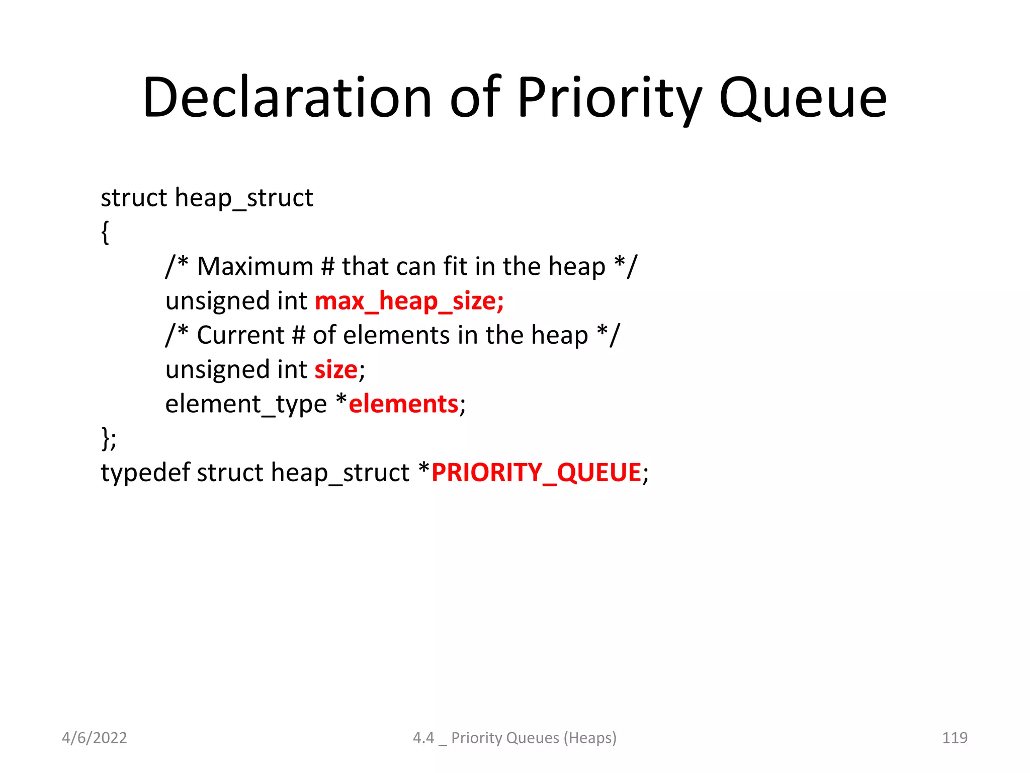 Declaration of Priority Queue
struct heap_struct
{
/* Maximum # that can fit in the heap */
unsigned int max_heap_size;
/* Current # of elements in the heap */
unsigned int size;
element_type *elements;
};
typedef struct heap_struct *PRIORITY_QUEUE;
4/6/2022 4.4 _ Priority Queues (Heaps) 119
 