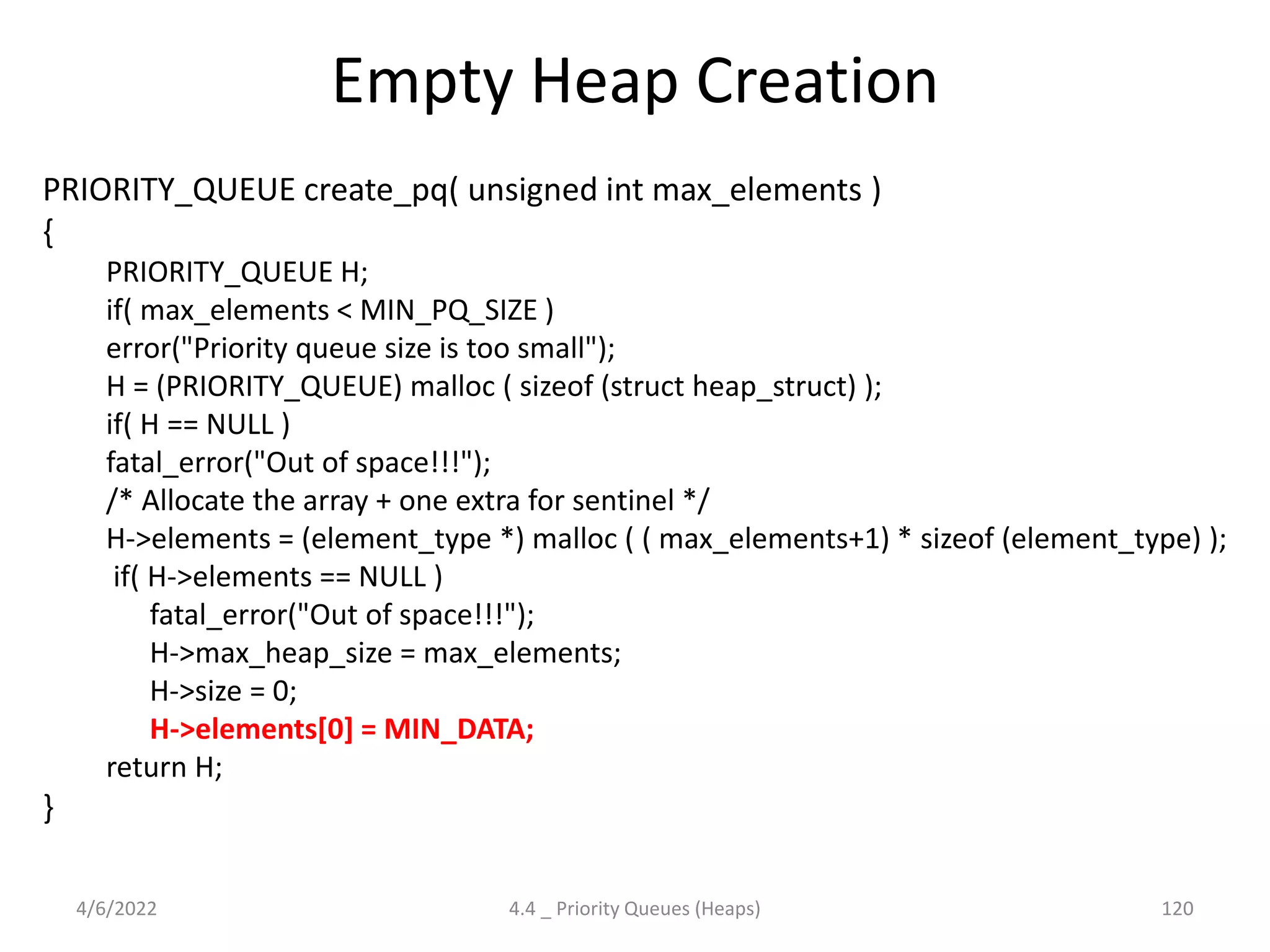 Empty Heap Creation
PRIORITY_QUEUE create_pq( unsigned int max_elements )
{
PRIORITY_QUEUE H;
if( max_elements < MIN_PQ_SIZE )
error("Priority queue size is too small");
H = (PRIORITY_QUEUE) malloc ( sizeof (struct heap_struct) );
if( H == NULL )
fatal_error("Out of space!!!");
/* Allocate the array + one extra for sentinel */
H->elements = (element_type *) malloc ( ( max_elements+1) * sizeof (element_type) );
if( H->elements == NULL )
fatal_error("Out of space!!!");
H->max_heap_size = max_elements;
H->size = 0;
H->elements[0] = MIN_DATA;
return H;
}
4/6/2022 4.4 _ Priority Queues (Heaps) 120
 