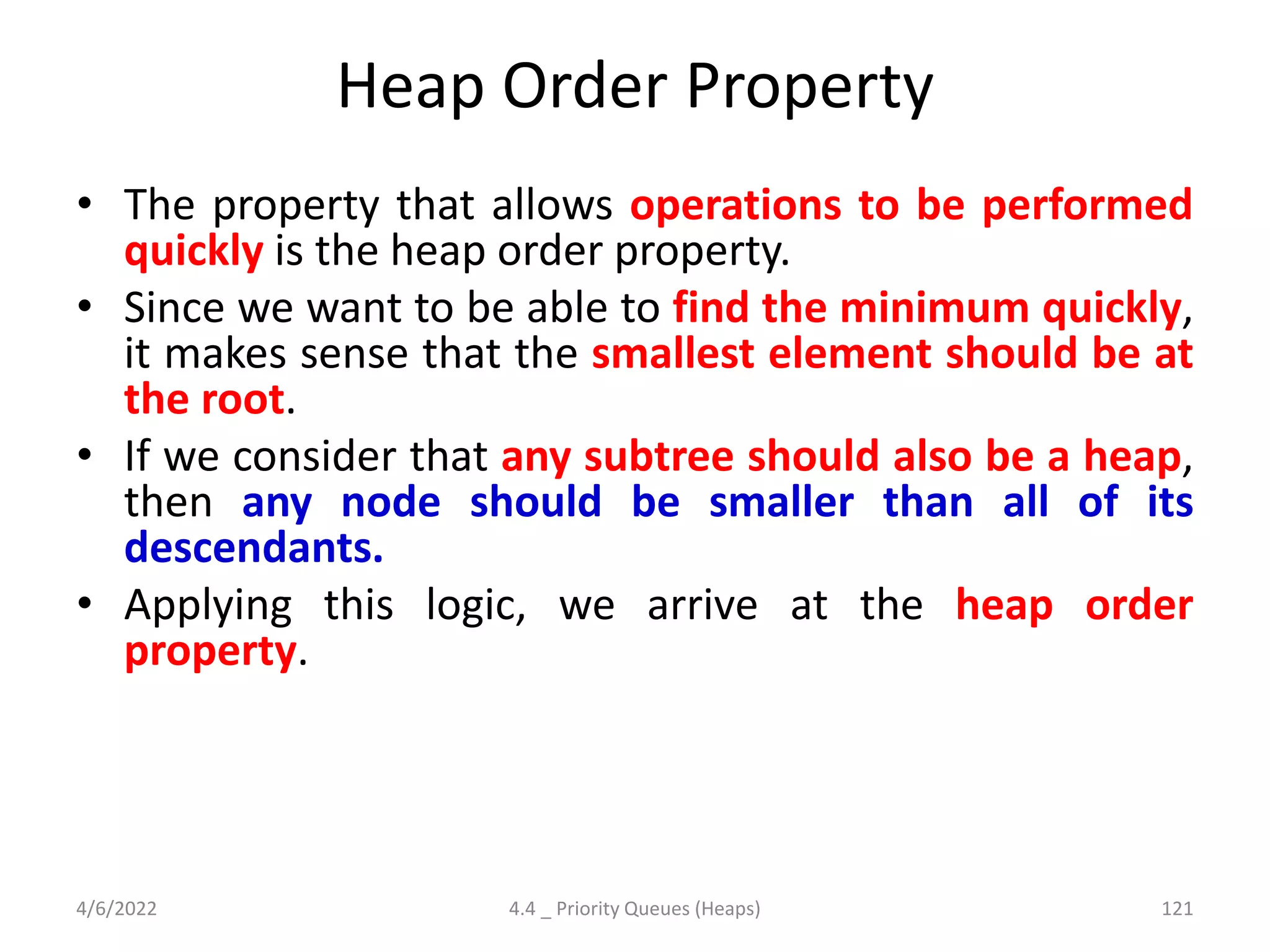 Heap Order Property
• The property that allows operations to be performed
quickly is the heap order property.
• Since we want to be able to find the minimum quickly,
it makes sense that the smallest element should be at
the root.
• If we consider that any subtree should also be a heap,
then any node should be smaller than all of its
descendants.
• Applying this logic, we arrive at the heap order
property.
4/6/2022 4.4 _ Priority Queues (Heaps) 121
 