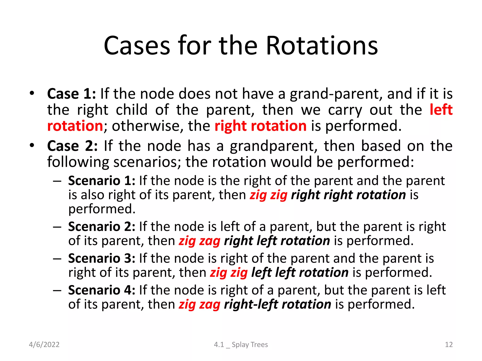 Cases for the Rotations
• Case 1: If the node does not have a grand-parent, and if it is
the right child of the parent, then we carry out the left
rotation; otherwise, the right rotation is performed.
• Case 2: If the node has a grandparent, then based on the
following scenarios; the rotation would be performed:
– Scenario 1: If the node is the right of the parent and the parent
is also right of its parent, then zig zig right right rotation is
performed.
– Scenario 2: If the node is left of a parent, but the parent is right
of its parent, then zig zag right left rotation is performed.
– Scenario 3: If the node is right of the parent and the parent is
right of its parent, then zig zig left left rotation is performed.
– Scenario 4: If the node is right of a parent, but the parent is left
of its parent, then zig zag right-left rotation is performed.
4/6/2022 4.1 _ Splay Trees 12
 