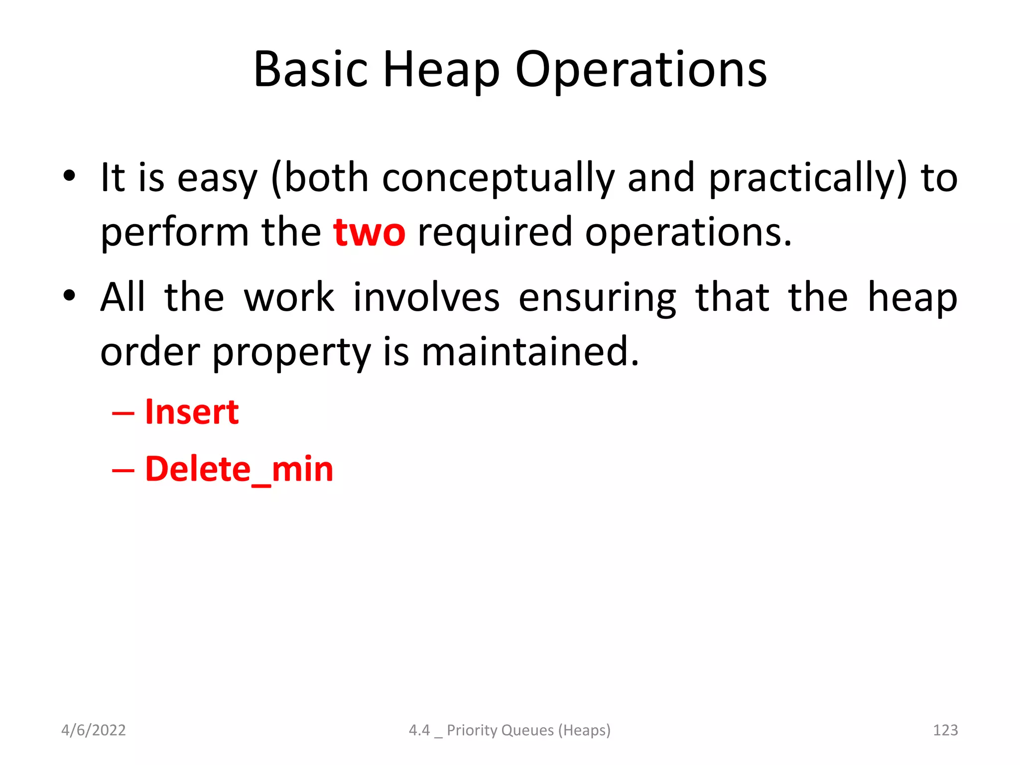 Basic Heap Operations
• It is easy (both conceptually and practically) to
perform the two required operations.
• All the work involves ensuring that the heap
order property is maintained.
– Insert
– Delete_min
4/6/2022 4.4 _ Priority Queues (Heaps) 123
 