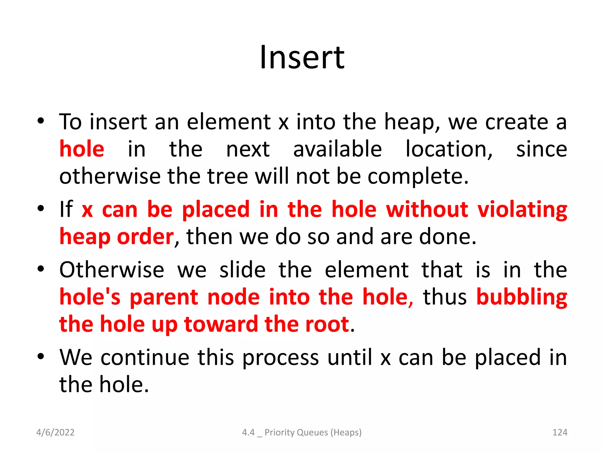 Insert
• To insert an element x into the heap, we create a
hole in the next available location, since
otherwise the tree will not be complete.
• If x can be placed in the hole without violating
heap order, then we do so and are done.
• Otherwise we slide the element that is in the
hole's parent node into the hole, thus bubbling
the hole up toward the root.
• We continue this process until x can be placed in
the hole.
4/6/2022 4.4 _ Priority Queues (Heaps) 124
 