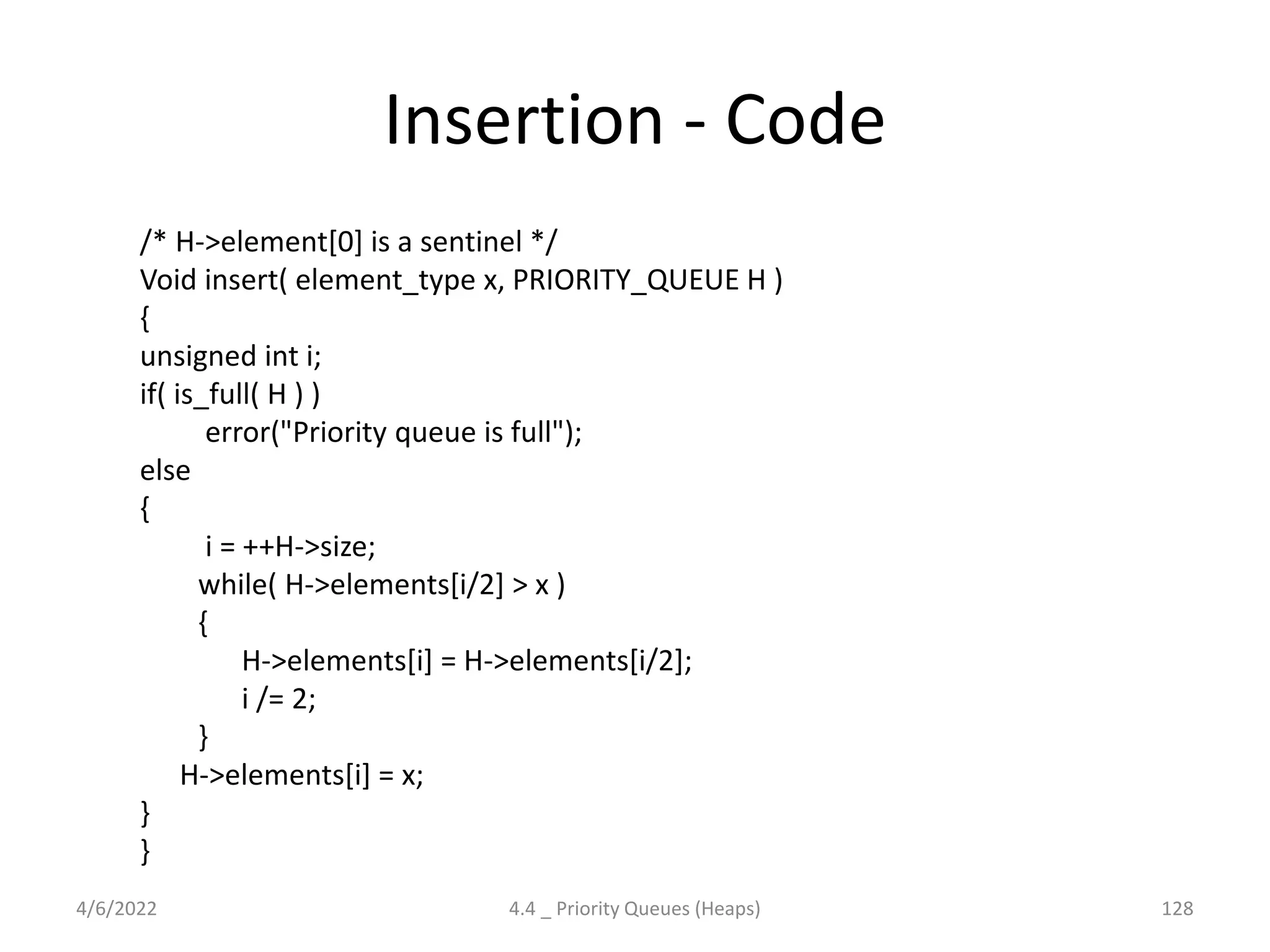 Insertion - Code
/* H->element[0] is a sentinel */
Void insert( element_type x, PRIORITY_QUEUE H )
{
unsigned int i;
if( is_full( H ) )
error("Priority queue is full");
else
{
i = ++H->size;
while( H->elements[i/2] > x )
{
H->elements[i] = H->elements[i/2];
i /= 2;
}
H->elements[i] = x;
}
}
4/6/2022 4.4 _ Priority Queues (Heaps) 128
 