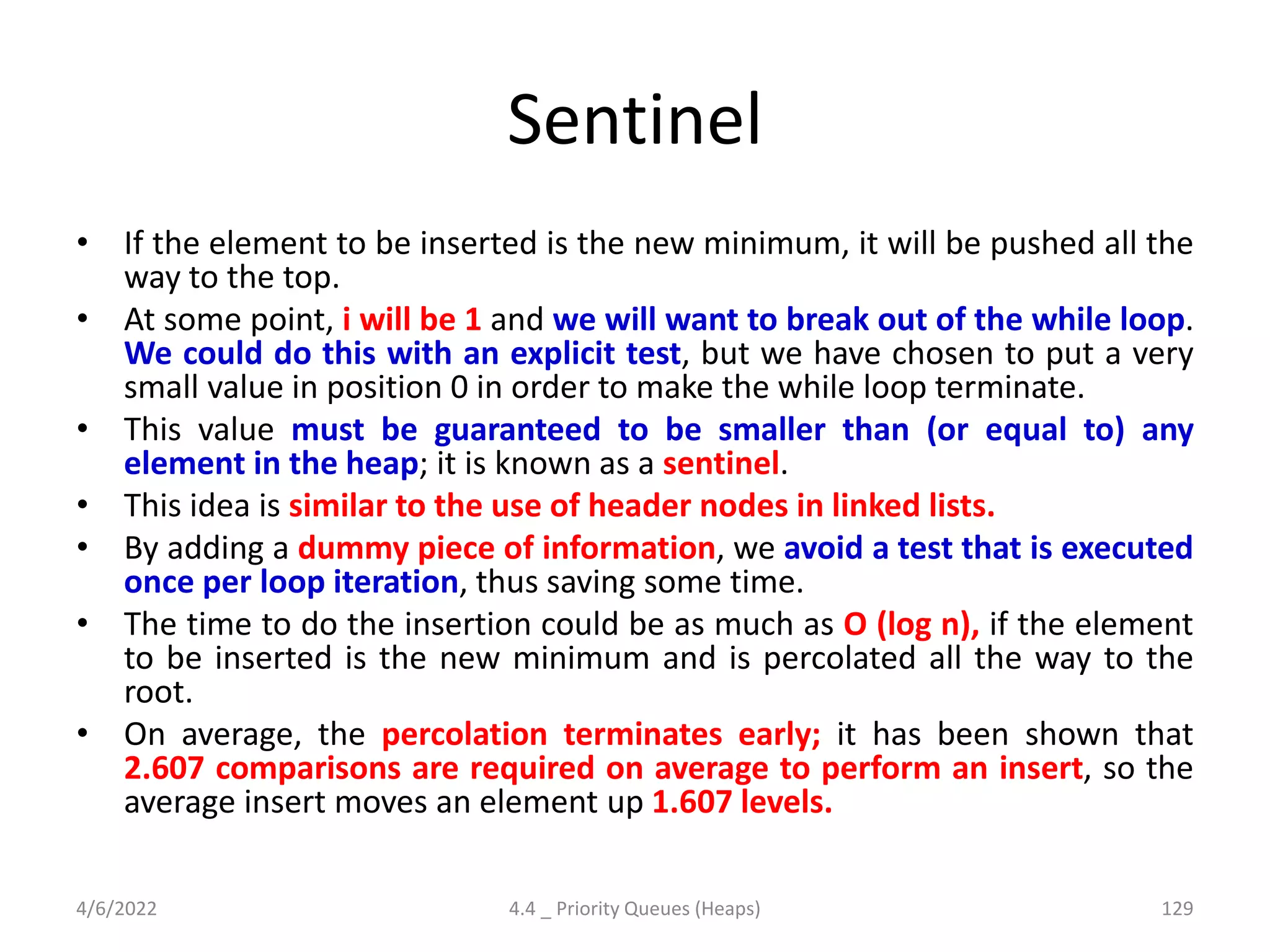 Sentinel
• If the element to be inserted is the new minimum, it will be pushed all the
way to the top.
• At some point, i will be 1 and we will want to break out of the while loop.
We could do this with an explicit test, but we have chosen to put a very
small value in position 0 in order to make the while loop terminate.
• This value must be guaranteed to be smaller than (or equal to) any
element in the heap; it is known as a sentinel.
• This idea is similar to the use of header nodes in linked lists.
• By adding a dummy piece of information, we avoid a test that is executed
once per loop iteration, thus saving some time.
• The time to do the insertion could be as much as O (log n), if the element
to be inserted is the new minimum and is percolated all the way to the
root.
• On average, the percolation terminates early; it has been shown that
2.607 comparisons are required on average to perform an insert, so the
average insert moves an element up 1.607 levels.
4/6/2022 4.4 _ Priority Queues (Heaps) 129
 