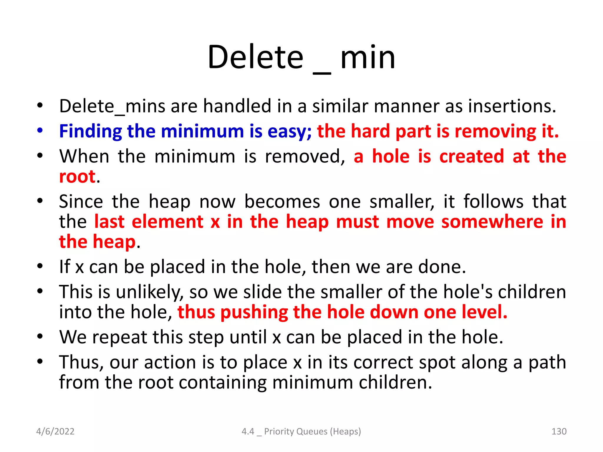 Delete _ min
• Delete_mins are handled in a similar manner as insertions.
• Finding the minimum is easy; the hard part is removing it.
• When the minimum is removed, a hole is created at the
root.
• Since the heap now becomes one smaller, it follows that
the last element x in the heap must move somewhere in
the heap.
• If x can be placed in the hole, then we are done.
• This is unlikely, so we slide the smaller of the hole's children
into the hole, thus pushing the hole down one level.
• We repeat this step until x can be placed in the hole.
• Thus, our action is to place x in its correct spot along a path
from the root containing minimum children.
4/6/2022 4.4 _ Priority Queues (Heaps) 130
 
