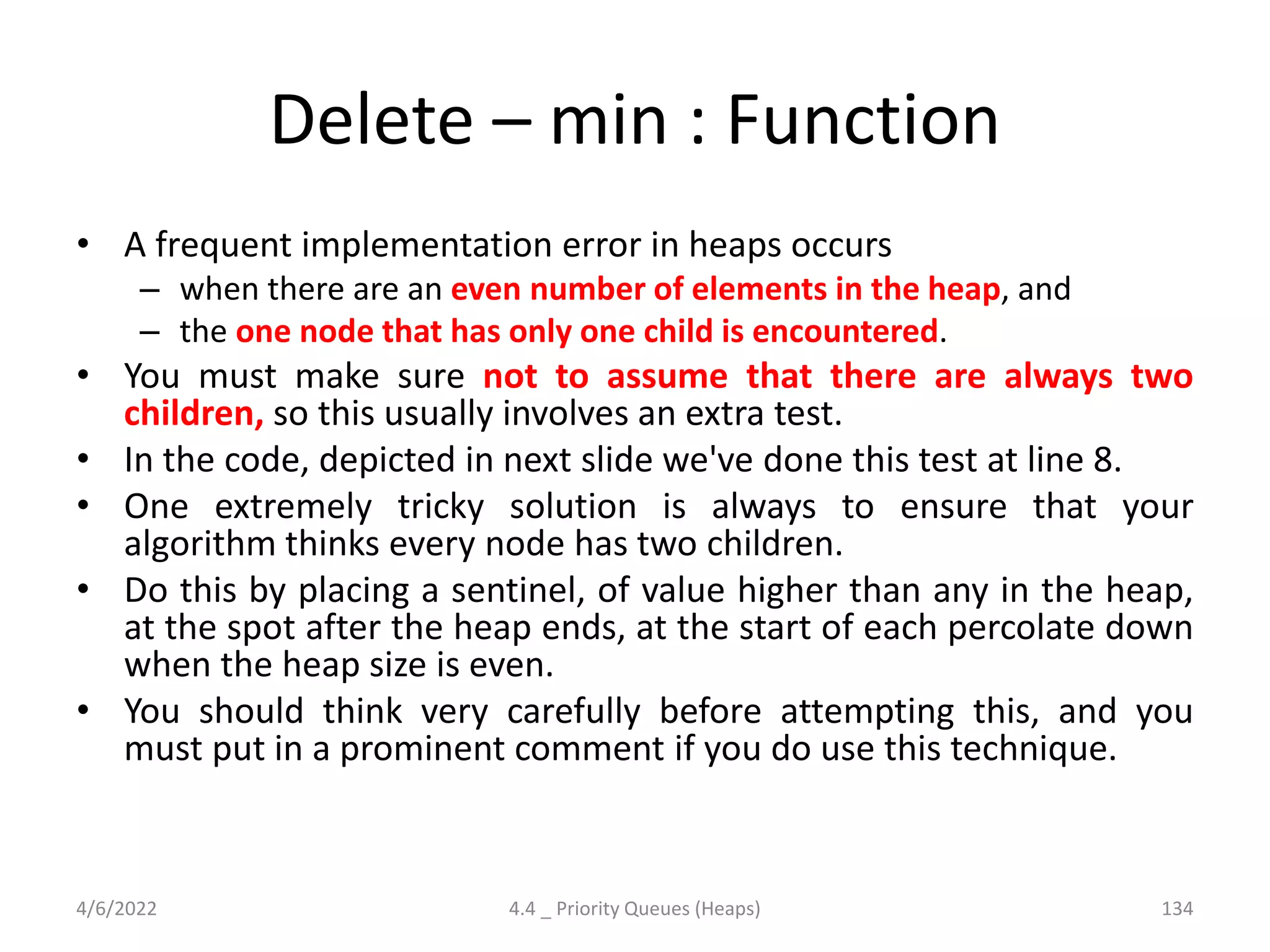 Delete – min : Function
• A frequent implementation error in heaps occurs
– when there are an even number of elements in the heap, and
– the one node that has only one child is encountered.
• You must make sure not to assume that there are always two
children, so this usually involves an extra test.
• In the code, depicted in next slide we've done this test at line 8.
• One extremely tricky solution is always to ensure that your
algorithm thinks every node has two children.
• Do this by placing a sentinel, of value higher than any in the heap,
at the spot after the heap ends, at the start of each percolate down
when the heap size is even.
• You should think very carefully before attempting this, and you
must put in a prominent comment if you do use this technique.
4/6/2022 4.4 _ Priority Queues (Heaps) 134
 