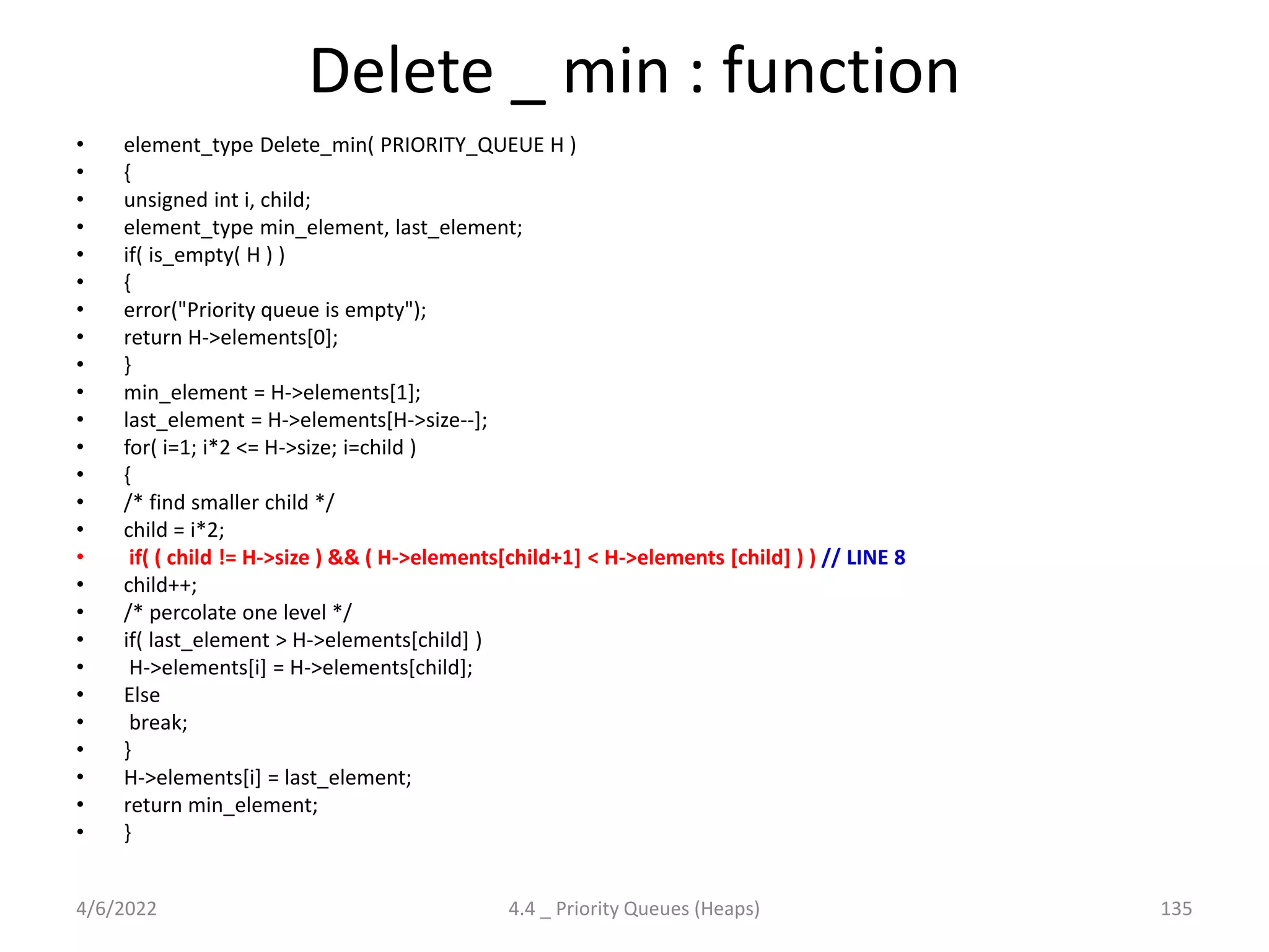 Delete _ min : function
• element_type Delete_min( PRIORITY_QUEUE H )
• {
• unsigned int i, child;
• element_type min_element, last_element;
• if( is_empty( H ) )
• {
• error("Priority queue is empty");
• return H->elements[0];
• }
• min_element = H->elements[1];
• last_element = H->elements[H->size--];
• for( i=1; i*2 <= H->size; i=child )
• {
• /* find smaller child */
• child = i*2;
• if( ( child != H->size ) && ( H->elements[child+1] < H->elements [child] ) ) // LINE 8
• child++;
• /* percolate one level */
• if( last_element > H->elements[child] )
• H->elements[i] = H->elements[child];
• Else
• break;
• }
• H->elements[i] = last_element;
• return min_element;
• }
4/6/2022 4.4 _ Priority Queues (Heaps) 135
 