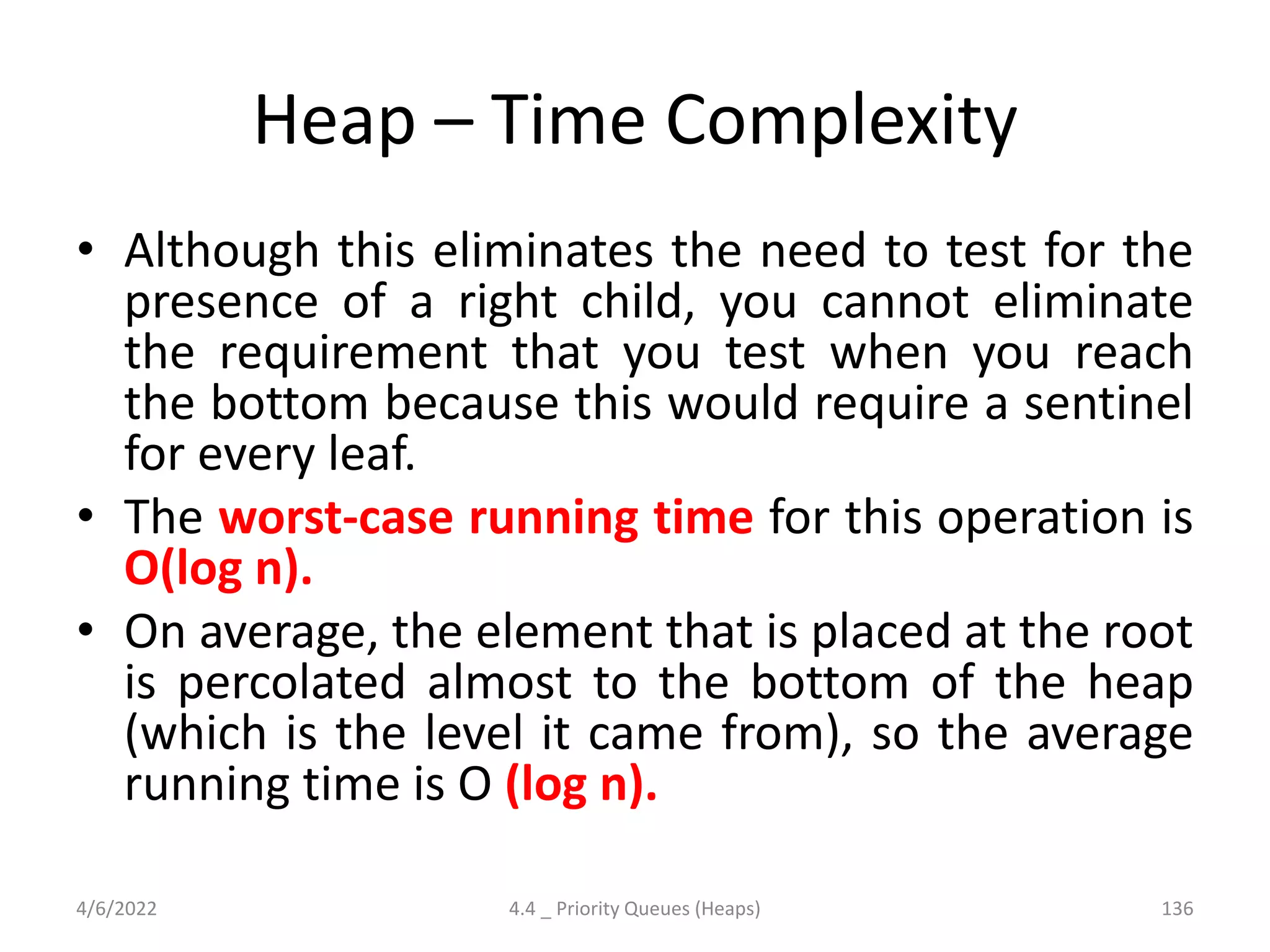 Heap – Time Complexity
• Although this eliminates the need to test for the
presence of a right child, you cannot eliminate
the requirement that you test when you reach
the bottom because this would require a sentinel
for every leaf.
• The worst-case running time for this operation is
O(log n).
• On average, the element that is placed at the root
is percolated almost to the bottom of the heap
(which is the level it came from), so the average
running time is O (log n).
4/6/2022 4.4 _ Priority Queues (Heaps) 136
 