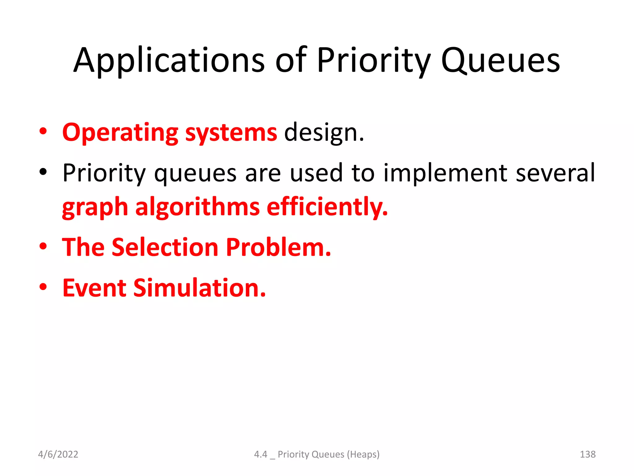 Applications of Priority Queues
• Operating systems design.
• Priority queues are used to implement several
graph algorithms efficiently.
• The Selection Problem.
• Event Simulation.
4/6/2022 4.4 _ Priority Queues (Heaps) 138
 