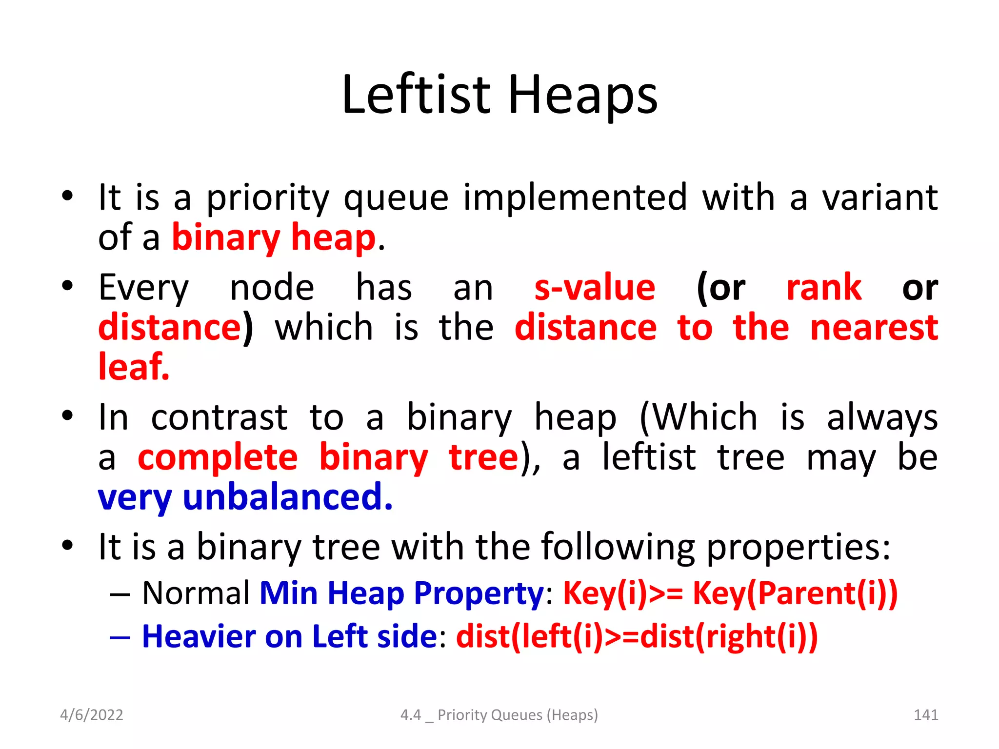 Leftist Heaps
• It is a priority queue implemented with a variant
of a binary heap.
• Every node has an s-value (or rank or
distance) which is the distance to the nearest
leaf.
• In contrast to a binary heap (Which is always
a complete binary tree), a leftist tree may be
very unbalanced.
• It is a binary tree with the following properties:
– Normal Min Heap Property: Key(i)>= Key(Parent(i))
– Heavier on Left side: dist(left(i)>=dist(right(i))
4/6/2022 4.4 _ Priority Queues (Heaps) 141
 