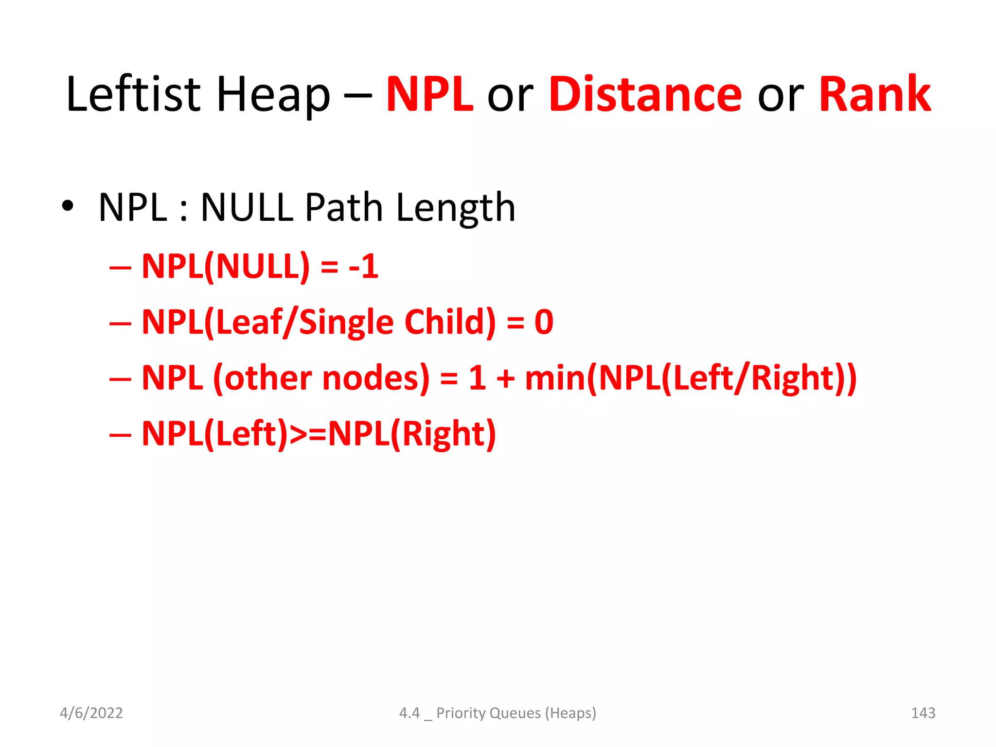 Leftist Heap – NPL or Distance or Rank
• NPL : NULL Path Length
– NPL(NULL) = -1
– NPL(Leaf/Single Child) = 0
– NPL (other nodes) = 1 + min(NPL(Left/Right))
– NPL(Left)>=NPL(Right)
4/6/2022 4.4 _ Priority Queues (Heaps) 143
 