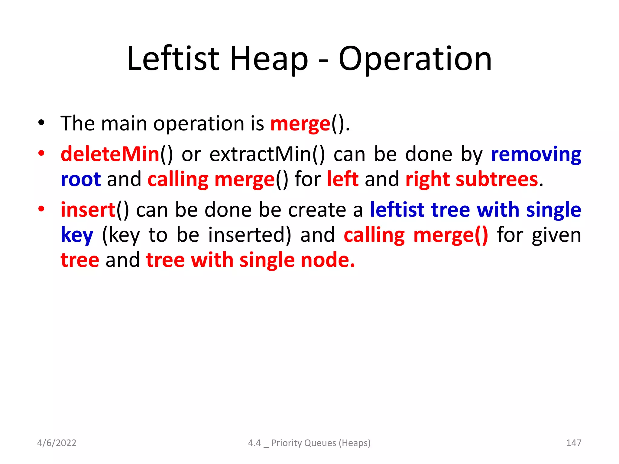 Leftist Heap - Operation
• The main operation is merge().
• deleteMin() or extractMin() can be done by removing
root and calling merge() for left and right subtrees.
• insert() can be done be create a leftist tree with single
key (key to be inserted) and calling merge() for given
tree and tree with single node.
4/6/2022 4.4 _ Priority Queues (Heaps) 147
 