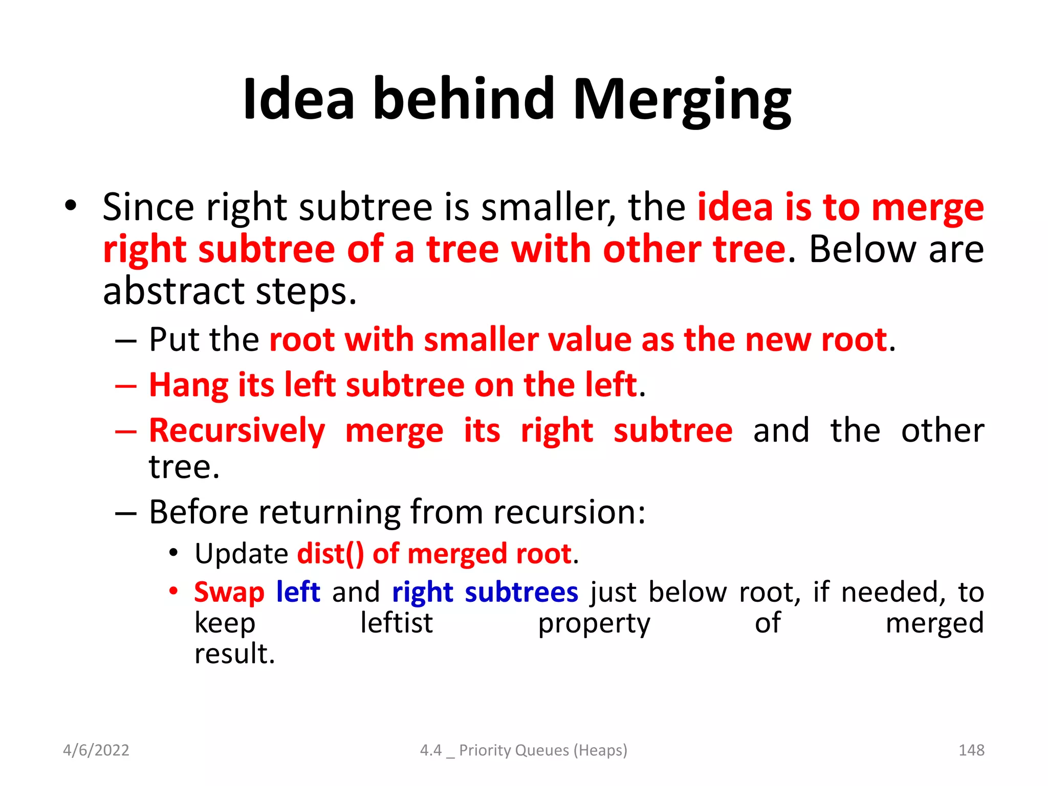Idea behind Merging
• Since right subtree is smaller, the idea is to merge
right subtree of a tree with other tree. Below are
abstract steps.
– Put the root with smaller value as the new root.
– Hang its left subtree on the left.
– Recursively merge its right subtree and the other
tree.
– Before returning from recursion:
• Update dist() of merged root.
• Swap left and right subtrees just below root, if needed, to
keep leftist property of merged
result.
4/6/2022 4.4 _ Priority Queues (Heaps) 148
 