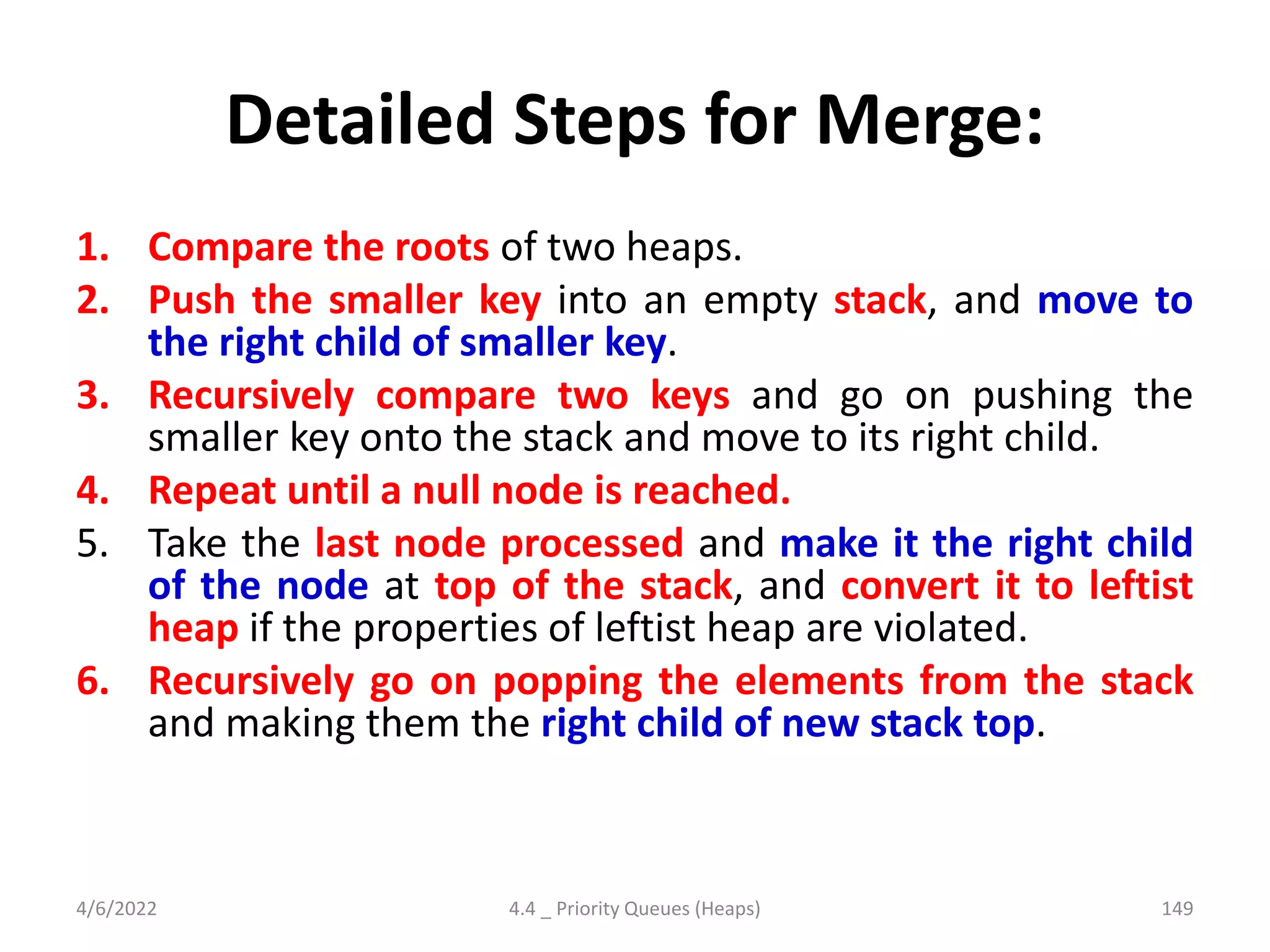 Detailed Steps for Merge:
1. Compare the roots of two heaps.
2. Push the smaller key into an empty stack, and move to
the right child of smaller key.
3. Recursively compare two keys and go on pushing the
smaller key onto the stack and move to its right child.
4. Repeat until a null node is reached.
5. Take the last node processed and make it the right child
of the node at top of the stack, and convert it to leftist
heap if the properties of leftist heap are violated.
6. Recursively go on popping the elements from the stack
and making them the right child of new stack top.
4/6/2022 4.4 _ Priority Queues (Heaps) 149
 