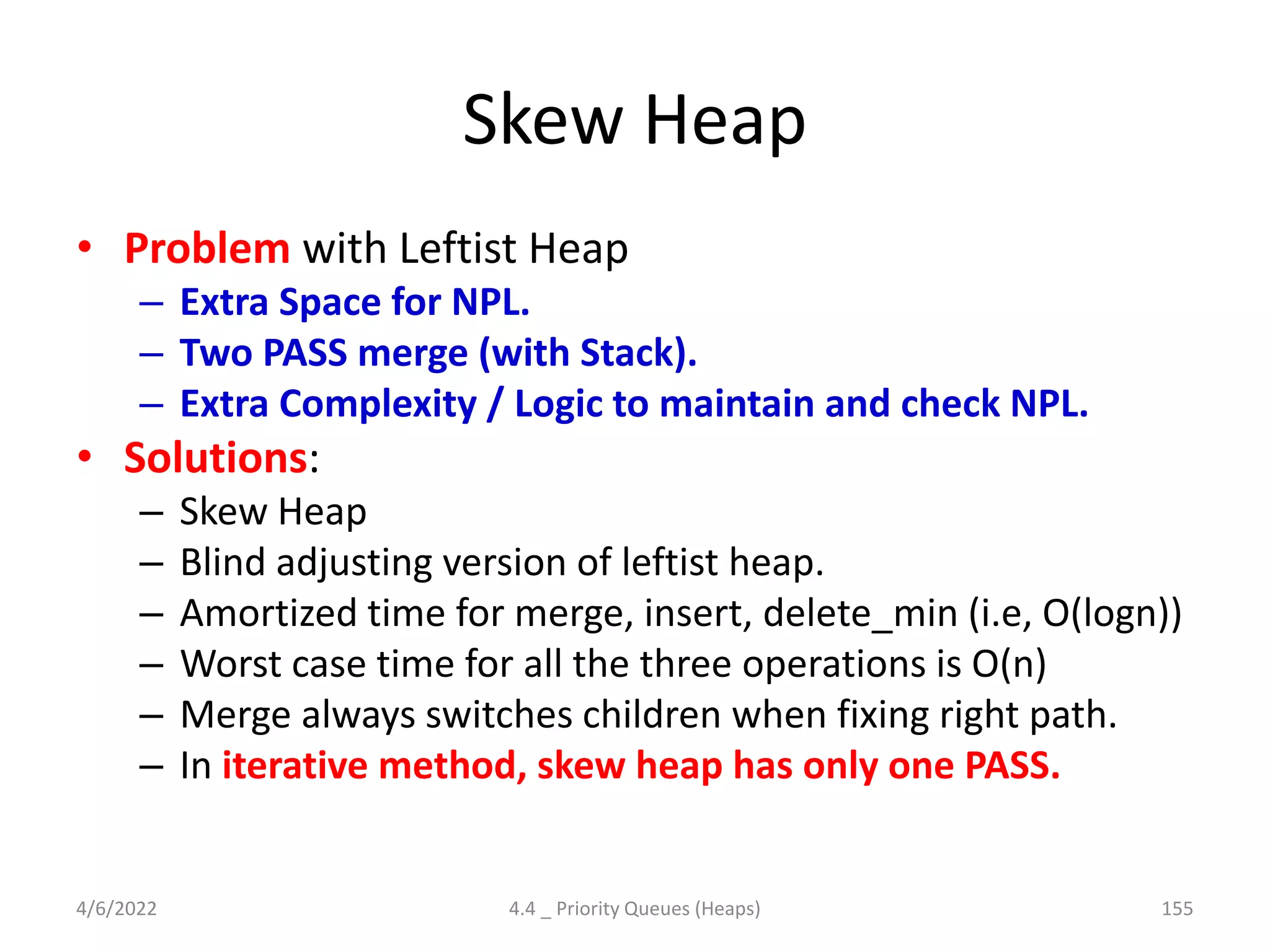 Skew Heap
• Problem with Leftist Heap
– Extra Space for NPL.
– Two PASS merge (with Stack).
– Extra Complexity / Logic to maintain and check NPL.
• Solutions:
– Skew Heap
– Blind adjusting version of leftist heap.
– Amortized time for merge, insert, delete_min (i.e, O(logn))
– Worst case time for all the three operations is O(n)
– Merge always switches children when fixing right path.
– In iterative method, skew heap has only one PASS.
4/6/2022 4.4 _ Priority Queues (Heaps) 155
 
