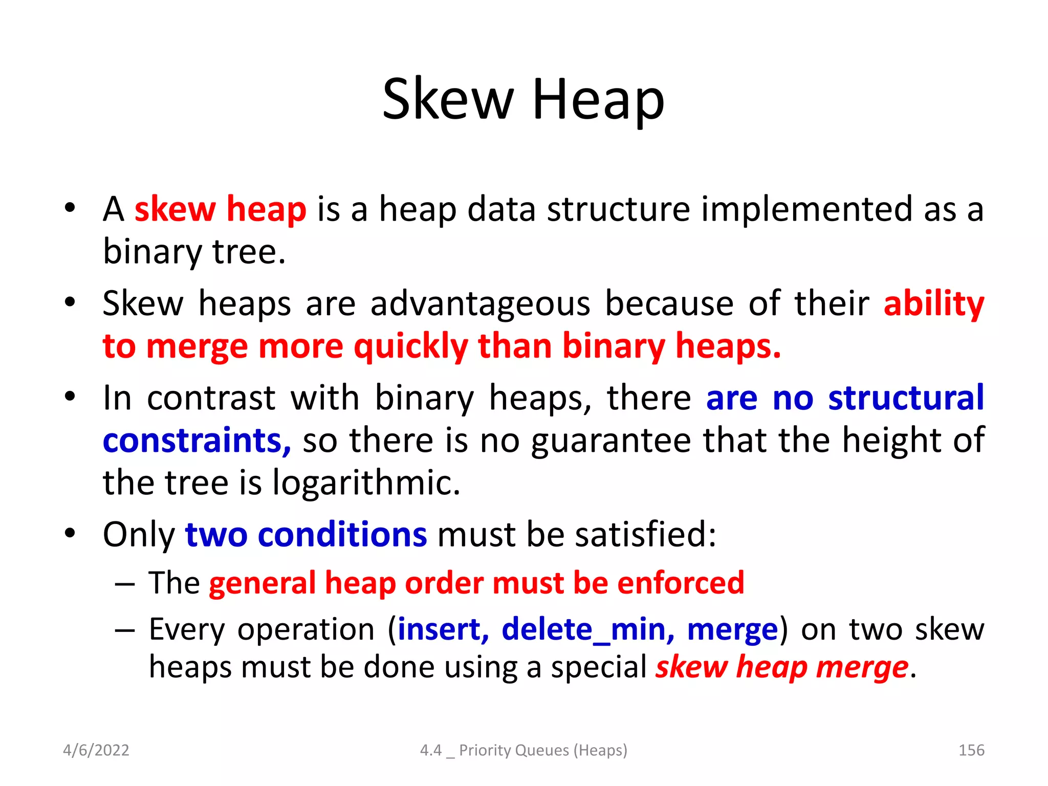 Skew Heap
• A skew heap is a heap data structure implemented as a
binary tree.
• Skew heaps are advantageous because of their ability
to merge more quickly than binary heaps.
• In contrast with binary heaps, there are no structural
constraints, so there is no guarantee that the height of
the tree is logarithmic.
• Only two conditions must be satisfied:
– The general heap order must be enforced
– Every operation (insert, delete_min, merge) on two skew
heaps must be done using a special skew heap merge.
4/6/2022 4.4 _ Priority Queues (Heaps) 156
 