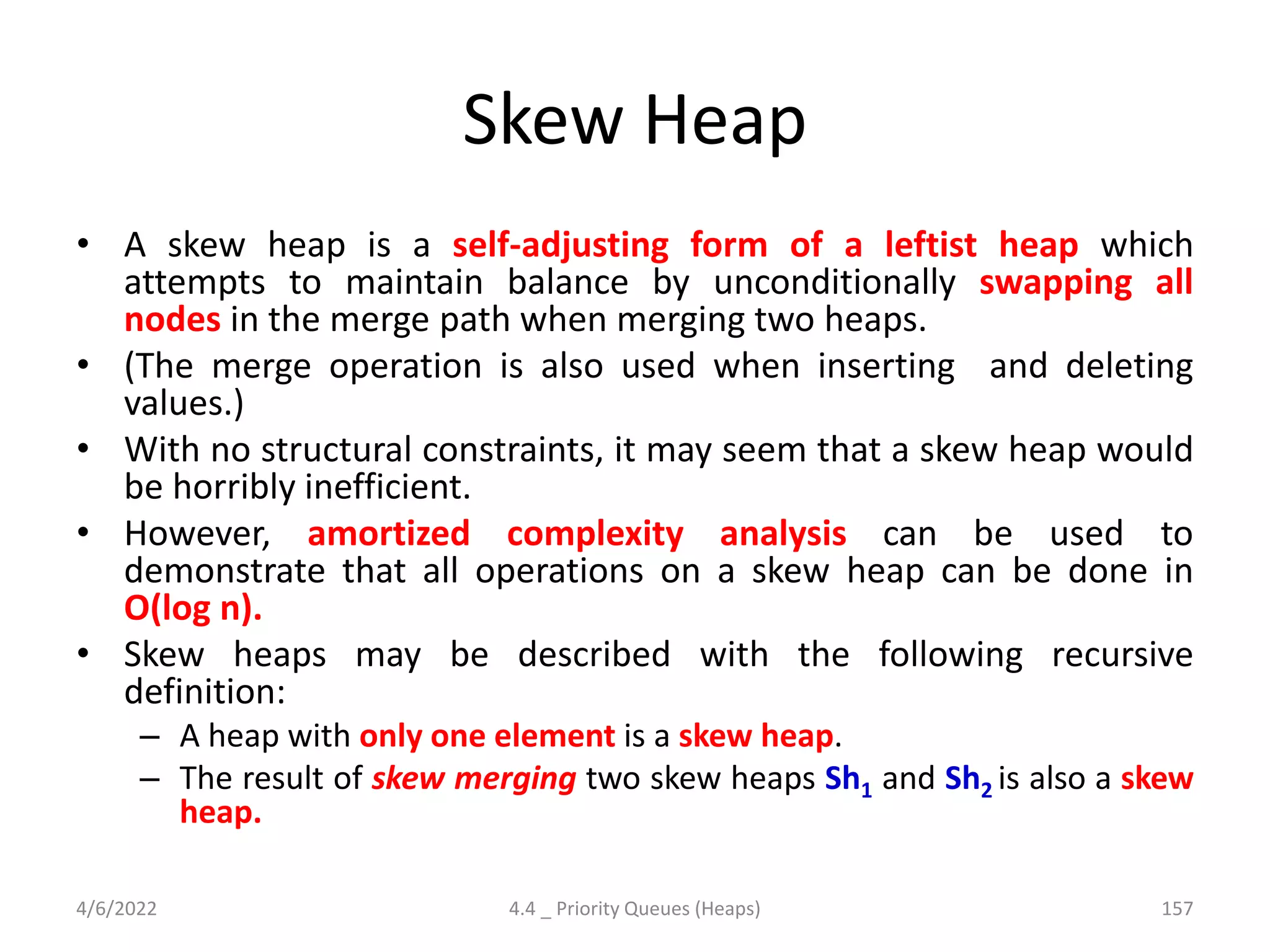 Skew Heap
• A skew heap is a self-adjusting form of a leftist heap which
attempts to maintain balance by unconditionally swapping all
nodes in the merge path when merging two heaps.
• (The merge operation is also used when inserting and deleting
values.)
• With no structural constraints, it may seem that a skew heap would
be horribly inefficient.
• However, amortized complexity analysis can be used to
demonstrate that all operations on a skew heap can be done in
O(log n).
• Skew heaps may be described with the following recursive
definition:
– A heap with only one element is a skew heap.
– The result of skew merging two skew heaps Sh1 and Sh2 is also a skew
heap.
4/6/2022 4.4 _ Priority Queues (Heaps) 157
 