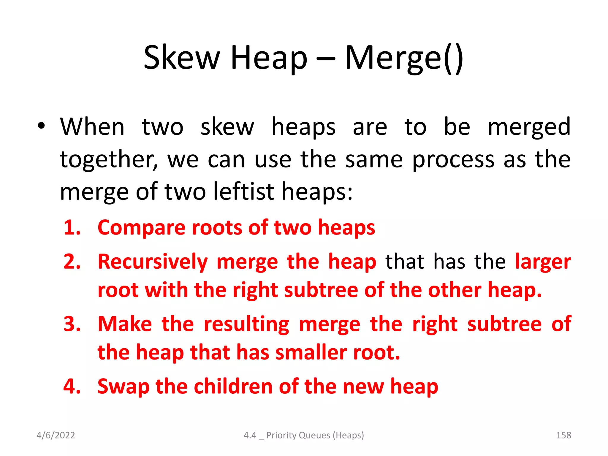Skew Heap – Merge()
• When two skew heaps are to be merged
together, we can use the same process as the
merge of two leftist heaps:
1. Compare roots of two heaps
2. Recursively merge the heap that has the larger
root with the right subtree of the other heap.
3. Make the resulting merge the right subtree of
the heap that has smaller root.
4. Swap the children of the new heap
4/6/2022 4.4 _ Priority Queues (Heaps) 158
 