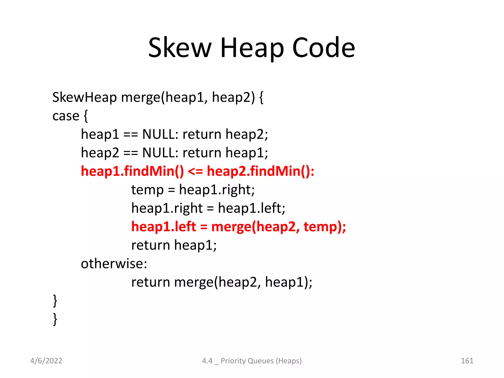 Skew Heap Code
SkewHeap merge(heap1, heap2) {
case {
heap1 == NULL: return heap2;
heap2 == NULL: return heap1;
heap1.findMin() <= heap2.findMin():
temp = heap1.right;
heap1.right = heap1.left;
heap1.left = merge(heap2, temp);
return heap1;
otherwise:
return merge(heap2, heap1);
}
}
4/6/2022 4.4 _ Priority Queues (Heaps) 161
 