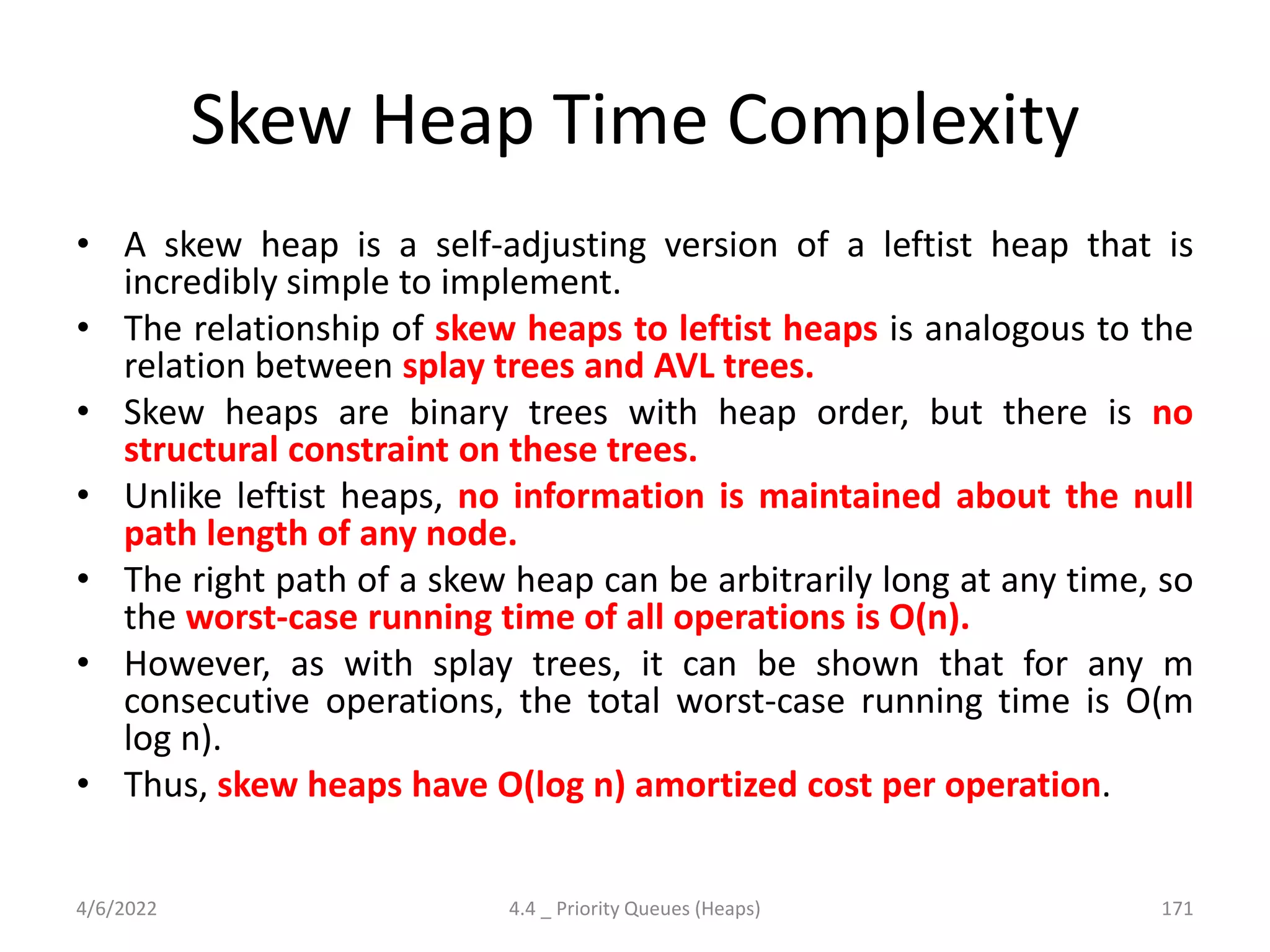 Skew Heap Time Complexity
• A skew heap is a self-adjusting version of a leftist heap that is
incredibly simple to implement.
• The relationship of skew heaps to leftist heaps is analogous to the
relation between splay trees and AVL trees.
• Skew heaps are binary trees with heap order, but there is no
structural constraint on these trees.
• Unlike leftist heaps, no information is maintained about the null
path length of any node.
• The right path of a skew heap can be arbitrarily long at any time, so
the worst-case running time of all operations is O(n).
• However, as with splay trees, it can be shown that for any m
consecutive operations, the total worst-case running time is O(m
log n).
• Thus, skew heaps have O(log n) amortized cost per operation.
4/6/2022 4.4 _ Priority Queues (Heaps) 171
 
