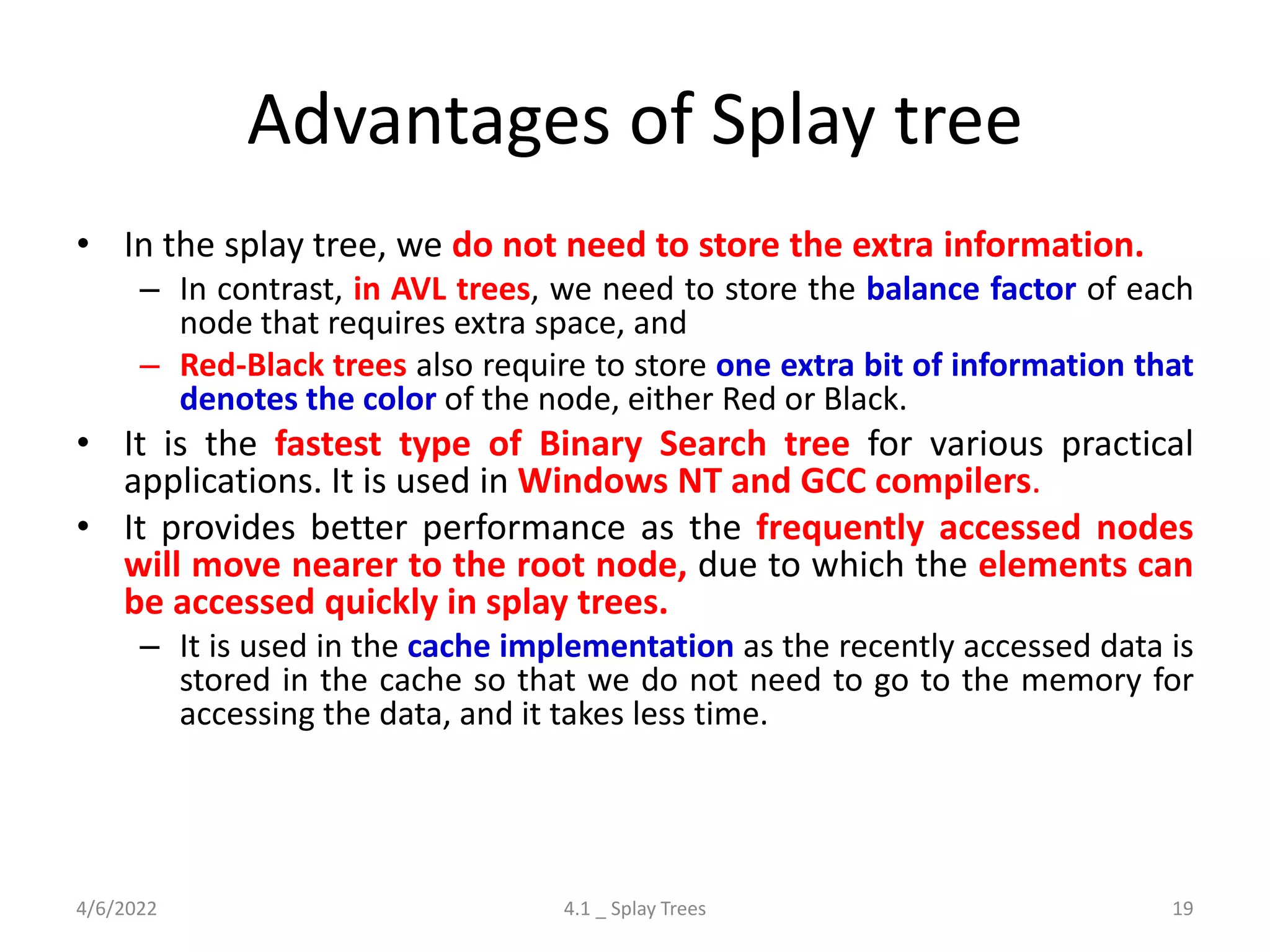 Advantages of Splay tree
• In the splay tree, we do not need to store the extra information.
– In contrast, in AVL trees, we need to store the balance factor of each
node that requires extra space, and
– Red-Black trees also require to store one extra bit of information that
denotes the color of the node, either Red or Black.
• It is the fastest type of Binary Search tree for various practical
applications. It is used in Windows NT and GCC compilers.
• It provides better performance as the frequently accessed nodes
will move nearer to the root node, due to which the elements can
be accessed quickly in splay trees.
– It is used in the cache implementation as the recently accessed data is
stored in the cache so that we do not need to go to the memory for
accessing the data, and it takes less time.
4/6/2022 4.1 _ Splay Trees 19
 