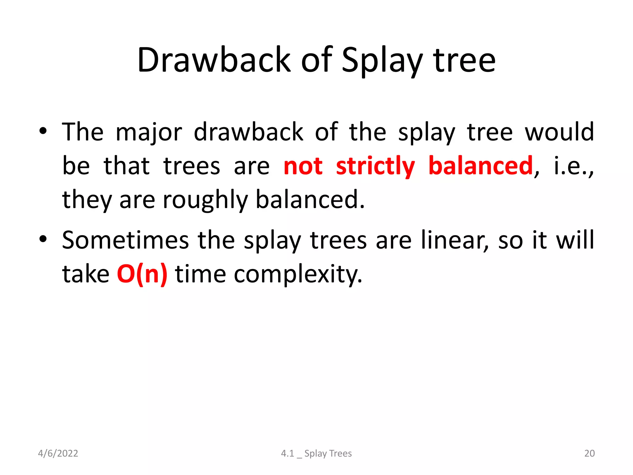 Drawback of Splay tree
• The major drawback of the splay tree would
be that trees are not strictly balanced, i.e.,
they are roughly balanced.
• Sometimes the splay trees are linear, so it will
take O(n) time complexity.
4/6/2022 4.1 _ Splay Trees 20
 