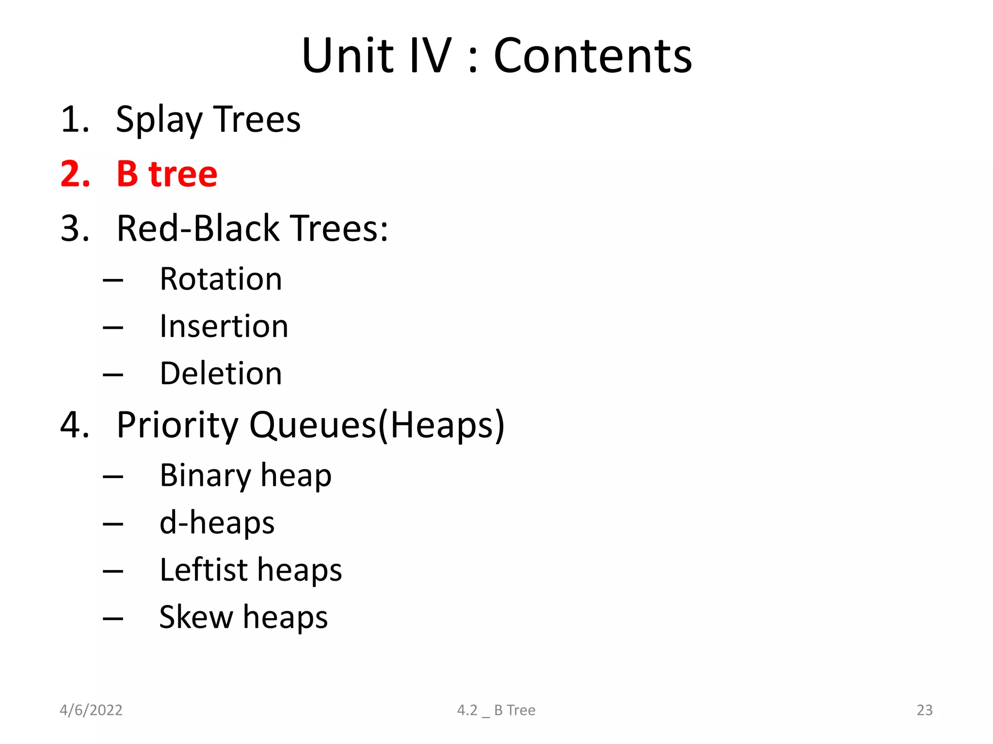 Unit IV : Contents
1. Splay Trees
2. B tree
3. Red-Black Trees:
– Rotation
– Insertion
– Deletion
4. Priority Queues(Heaps)
– Binary heap
– d-heaps
– Leftist heaps
– Skew heaps
4/6/2022 23
4.2 _ B Tree
 