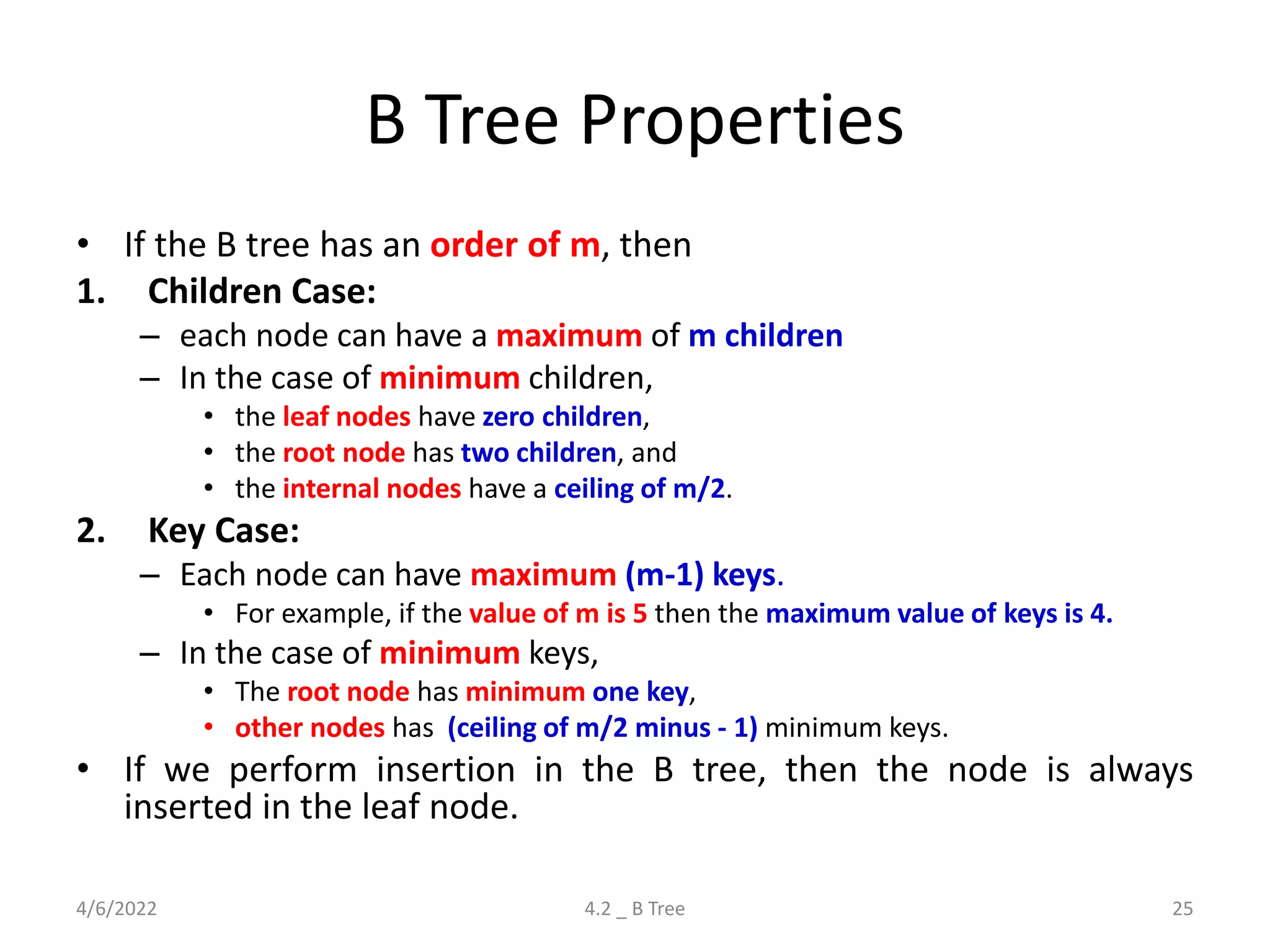 B Tree Properties
• If the B tree has an order of m, then
1. Children Case:
– each node can have a maximum of m children
– In the case of minimum children,
• the leaf nodes have zero children,
• the root node has two children, and
• the internal nodes have a ceiling of m/2.
2. Key Case:
– Each node can have maximum (m-1) keys.
• For example, if the value of m is 5 then the maximum value of keys is 4.
– In the case of minimum keys,
• The root node has minimum one key,
• other nodes has (ceiling of m/2 minus - 1) minimum keys.
• If we perform insertion in the B tree, then the node is always
inserted in the leaf node.
4/6/2022 4.2 _ B Tree 25
 