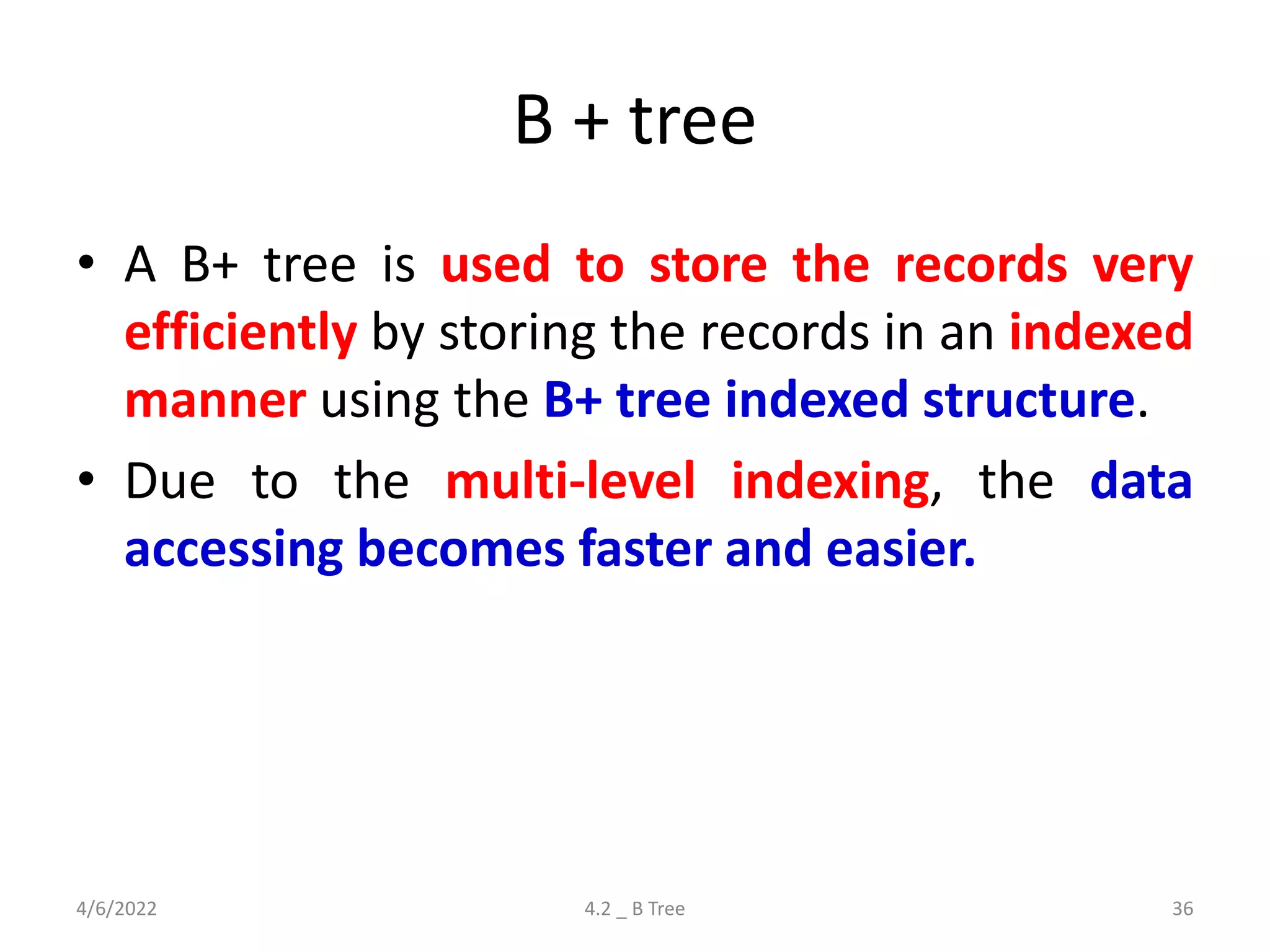 B + tree
• A B+ tree is used to store the records very
efficiently by storing the records in an indexed
manner using the B+ tree indexed structure.
• Due to the multi-level indexing, the data
accessing becomes faster and easier.
4/6/2022 4.2 _ B Tree 36
 