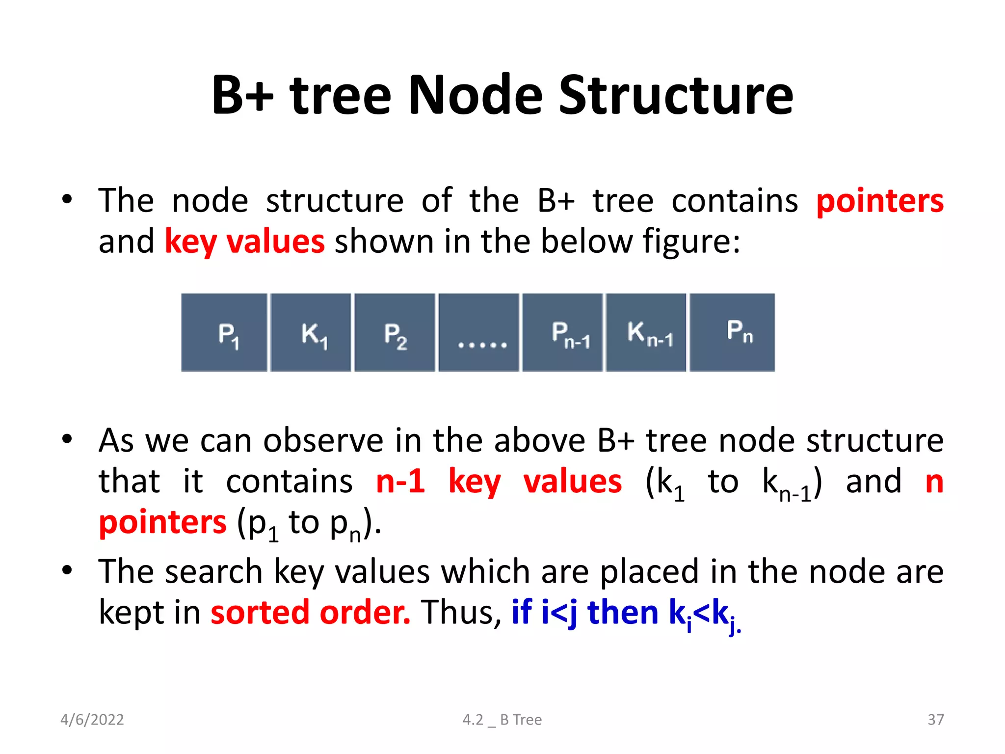 B+ tree Node Structure
• The node structure of the B+ tree contains pointers
and key values shown in the below figure:
• As we can observe in the above B+ tree node structure
that it contains n-1 key values (k1 to kn-1) and n
pointers (p1 to pn).
• The search key values which are placed in the node are
kept in sorted order. Thus, if i<j then ki<kj.
4/6/2022 4.2 _ B Tree 37
 