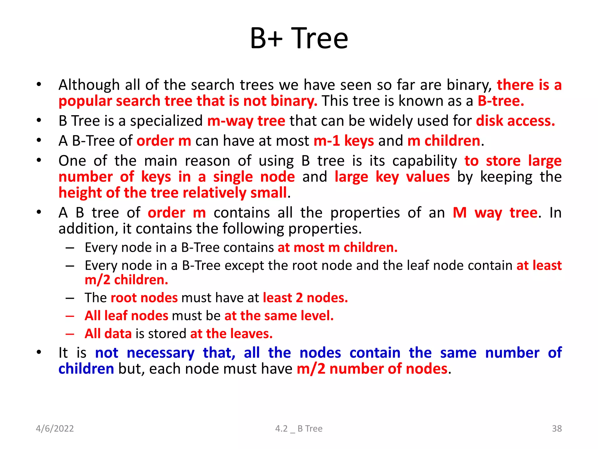 B+ Tree
• Although all of the search trees we have seen so far are binary, there is a
popular search tree that is not binary. This tree is known as a B-tree.
• B Tree is a specialized m-way tree that can be widely used for disk access.
• A B-Tree of order m can have at most m-1 keys and m children.
• One of the main reason of using B tree is its capability to store large
number of keys in a single node and large key values by keeping the
height of the tree relatively small.
• A B tree of order m contains all the properties of an M way tree. In
addition, it contains the following properties.
– Every node in a B-Tree contains at most m children.
– Every node in a B-Tree except the root node and the leaf node contain at least
m/2 children.
– The root nodes must have at least 2 nodes.
– All leaf nodes must be at the same level.
– All data is stored at the leaves.
• It is not necessary that, all the nodes contain the same number of
children but, each node must have m/2 number of nodes.
4/6/2022 4.2 _ B Tree 38
 